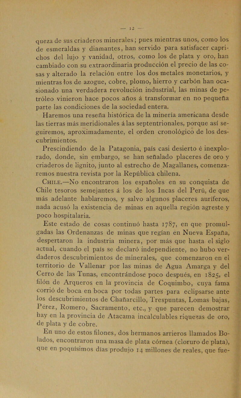 qiieza de sus criaderos minerales; pues mientras unos, como los de esmeraldas y diamantes, han servido para satisfacer capri- chos del lujo y vanidad, otros, como los de plata y oro, han cambiado con su extraordinaria producción el precio de las co- sas y alterado la relación entre los dos metales monetarios, y mientras los de azogue, cobre, plomo, hierro y carbón han oca- sionado una verdadera revolución industrial, las minas de pe- tróleo vinieron hace pocos años á transformar en no pequeña parte las condiciones de la sociedad entera. Haremos una reseña histórica de la minería americana desde las tierras más meridionales álas septentrionales, porque así se- guiremos, aproximadamente, el orden cronológico de los des- cubrimientos. Prescindiendo de la Patagonia, país casi desierto é inexplo- rado, donde, sin embargo, se han señalado placeres de oro y criaderos de lignito, junto al estrecho de Magallanes, comenza- remos nuestra revista por la Repúblicá chilena. Chile.—No encontraron los españoles en su conquista de Chile tesoros semejantes á los de los Incas del Perú, de que más adelante hablaremos, y salvo algunos placeres auríferos, nada acusó la existencia de minas en aquella región agreste y poco hospitalaria. Este estado de cosas continuó hasta 1787, en que promul- gadas las Ordenanzas de minas que regían en Nueva España, despertaron la industria minera, por más que hasta el siglo actual, cuando el país se declaró independiente, no hubo ver- daderos descubrimientos de minerales, que comenzaron en el territorio de Vallenar por las minas de Agua Amarga y del Cerro de las Tunas, encontrándose poco después, en 1825, el hlón de Arqueros en la provincia de Coquimbo, cuya fama corrió de boca en boca por todas partes para eclipsarse ante los descubrimientos de Chañarcillo, Trespuntas, Lomas bajas, Pérez, Romero, Sacramento, etc., y que parecen demostrar hay en la provincia de Atacama incalculables riquezas de oro, de plata y de cobre. En uno de estos filones, dos hermanos arrieros llamados Bo- lados, encontraron una masa de plata córnea (cloruro de plata), que en poquísimos días produjo 14 millones de reales, que fue-