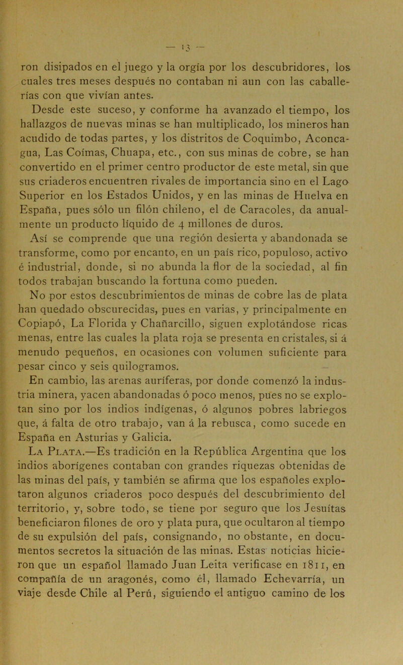 ron disipados en el juego y la orgía por los descubridores, ios cuales tres meses después no contaban ni aun con las caballe- rías con que vivían antes. Desde este suceso, y conforme ha avanzado el tiempo, los hallazgos de nuevas minas se han multiplicado, los mineros han acudido de todas partes, y los distritos de Coquimbo, Aconca- gua, Las Coimas, Chuapa, etc., con sus minas de cobre, se han convertido en el primer centro productor de este metal, sin que sus criaderos encuentren rivales de importancia sino en el Lago Superior en los Estados Unidos, y en las minas de Huelva en España, pues sólo un filón chileno, el de Caracoles, da anual- mente un producto líquido de 4 millones de duros. Así se comprende que una región desierta y abandonada se transforme, como por encanto, en un país rico, populoso, activo é industrial, donde, si no abunda la flor de la sociedad, al fin todos trabajan buscando la fortuna como pueden. No por estos descubrimientos de minas de cobre las de plata han quedado obscurecidas, pues en varias, y principalmente en Copiapó, La Florida y Chañarcillo, siguen explotándose ricas menas, entre las cuales la plata roja se presenta en cristales, si á menudo pequeños, en ocasiones con volumen suficiente para pesar cinco y seis quilogramos. En cambio, las arenas auríferas, por donde comenzó la indus- tria minera, yacen abandonadas ó poco menos, pues no se explo- tan sino por los indios indígenas, ó algunos pobres labriegos que, á falta de otro trabajo, van á la rebusca, como sucede en España en Asturias y Galicia. La Plata.—Es tradición en la República Argentina que los indios aborígenes contaban con grandes riquezas obtenidas de las minas del país, y también se afirma que los españoles explo- taron algunos criaderos poco después del descubrimiento del territorio, y, sobre todo, se tiene por seguro que los Jesuítas beneficiaron filones de oro y plata pura, que ocultaron al tiempo de su expulsión del país, consignando, no obstante, en docu- mentos secretos la situación de las minas. Estas noticias hicie- ron que un español llamado Juan Leita verificase en 1811, en compañía de un aragonés, como él, llamado Echevarría, un viaje desde Chile al Perú, siguiendo el antiguo camino de los