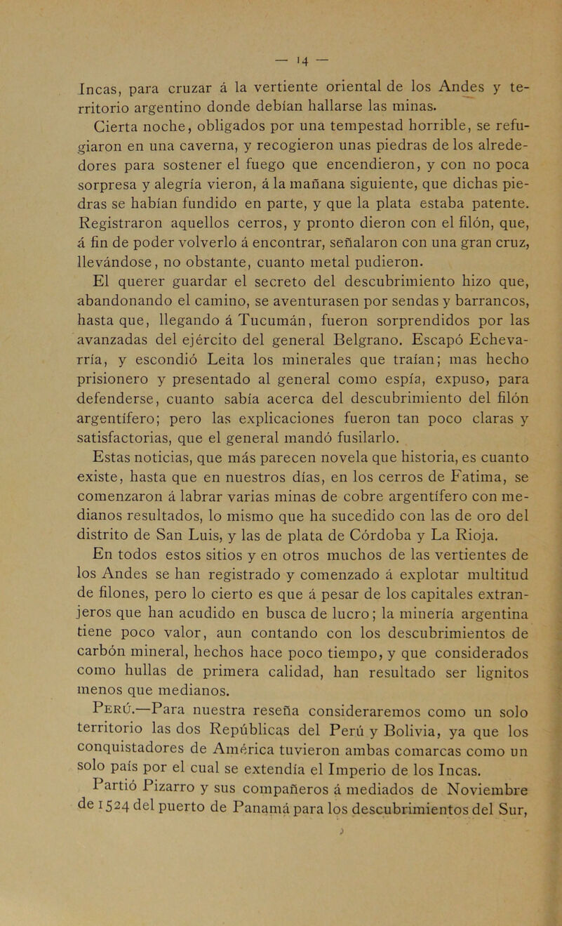 Incas, para cruzar á la vertiente oriental de los Andes y te- rritorio argentino donde debían hallarse las minas. Cierta noche, obligados por una tempestad horrible, se refu- giaron en una caverna, y recogieron unas piedras de los alrede- dores para sostener el fuego que encendieron, y con no poca sorpresa y alegría vieron, á la mañana siguiente, que dichas pie- dras se habían fundido en parte, y que la plata estaba patente. Registraron aquellos cerros, y pronto dieron con el filón, que, á fin de poder volverlo á encontrar, señalaron con una gran cruz, llevándose, no obstante, cuanto metal pudieron. El querer guardar el secreto del descubrimiento hizo que, abandonando el camino, se aventurasen por sendas y barrancos, hasta que, llegando á Tucumán, fueron sorprendidos por las avanzadas del ejército del general Belgrano. Escapó Echeva- rría, y escondió Leita los minerales que traían; mas hecho prisionero y presentado al general como espía, expuso, para defenderse, cuanto sabía acerca del descubrimiento del filón argentífero; pero las explicaciones fueron tan poco claras y satisfactorias, que el general mandó fusilarlo. Estas noticias, que más parecen novela que historia, es cuanto existe, hasta que en nuestros días, en los cerros de Fatima, se comenzaron á labrar varias minas de cobre argentífero con me- dianos resultados, lo mismo que ha sucedido con las de oro del distrito de San Luis, y las de plata de Córdoba y La Rioja. En todos estos sitios y en otros muchos de las vertientes de los Andes se han registrado y comenzado á explotar multitud de filones, pero lo cierto es que á pesar de los capitales extran- jeros que han acudido en busca de lucro; la minería argentina tiene poco valor, aun contando con los descubrimientos de carbón mineral, hechos hace poco tiempo, y que considerados como hullas de primera calidad, han resultado ser lignitos menos que medianos. Perú. Para nuestra reseña consideraremos como un solo territorio las dos Repúblicas del Perú y Bolivia, ya que los conquistadores de América tuvieron ambas comarcas como un solo país por el cual se extendía el Imperio de los Incas. Partió Pizarro y sus compañeros á mediados de Noviembre de 1524 del puerto de Panainá para los descubrimientos del Sur,