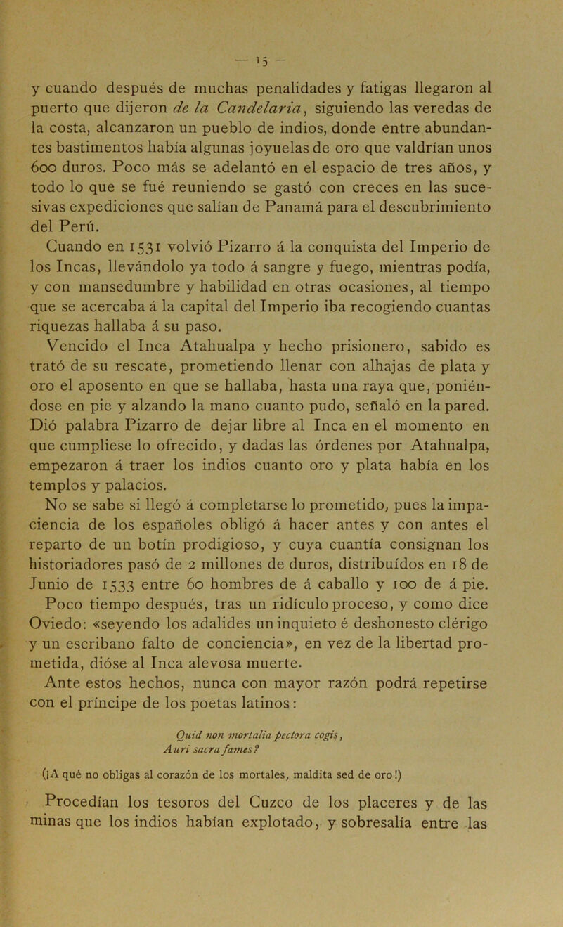 y cuando después de muchas penalidades y fatigas llegaron al puerto que dijeron de la Candelaria^ siguiendo las veredas de la costa, alcanzaron un pueblo de indios, donde entre abundan- tes bastimentos había algunas joyuelas de oro que valdrían unos 600 duros. Poco más se adelantó en el espacio de tres años, y todo lo que se fué reuniendo se gastó con creces en las suce- sivas expediciones que salían de Panamá para el descubrimiento del Perú. Cuando en 1531 volvió Pizarro á la conquista del Imperio de los Incas, llevándolo ya todo á sangre y fuego, mientras podía, y con mansedumbre y habilidad en otras ocasiones, al tiempo que se acercaba á la capital del Imperio iba recogiendo cuantas riquezas hallaba á su paso. Vencido el Inca Atahualpa y hecho prisionero, sabido es trató de su rescate, prometiendo llenar con alhajas de plata y oro el aposento en que se hallaba, hasta una raya que, ponién- dose en pie y alzando la mano cuanto pudo, señaló en la pared. Dió palabra Pizarro de dejar libre al Inca en el momento en que cumpliese lo ofrecido, y dadas las órdenes por Atahualpa, empezaron á traer los indios cuanto oro y plata había en los templos y palacios. No se sabe si llegó á completarse lo prometido, pues la impa- ciencia de los españoles obligó á hacer antes y con antes el reparto de un botín prodigioso, y cuya cuantía consignan los historiadores pasó de 2 millones de duros, distribuidos en 18 de Junio de 1533 entre 60 hombres de á caballo y 100 de á pie. Poco tiempo después, tras un ridículo proceso, y como dice Oviedo; «seyendo los adalides un inquieto é deshonesto clérigo r y un escribano falto de conciencia», en vez de la libertad pro- metida, dióse al Inca alevosa muerte. Ante estos hechos, nunca con mayor razón podrá repetirse con el príncipe de los poetas latinos: Quid 7ion mortalia pcctora cogis, Atiri sacra fames? (¡A qué no obligas al corazón de los mortales, maldita sed de oro!) > Procedían los tesoros del Cuzco de los placeres y de las minas que los indios habían explotado, y sobresalía entre Jas