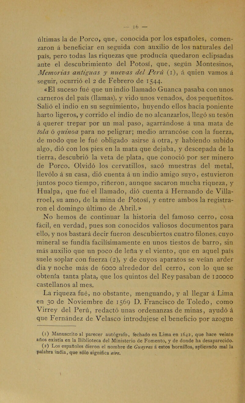 últimas la de Porco, que, conocida por los españoles, comen- zaron á beneficiar en seguida con auxilio de los naturales del país, pero todas las riquezas que producía quedaron eclipsadas ante el descubrimiento del Potosí, que, según Montesinos, Memorias antiguas y nuevas del Perii (i), á quien vamos á seguir, ocurrió el 2 de Febrero de 1544. «El suceso fué que un indio llamado Guanea pasaba con unos carneros del país (llamas), y vido unos venados, dos pequeñitos. Salió el indio en su seguimiento, huyendo ellos hacia poniente harto ligeros, y corrido el indio de no alcanzarlos, llegó su tesón á querer trepar por un mal paso, agarrándose á una mata de tola ó quinoa para no peligrar; medio arrancóse con la fuerza, de modo que le fué obligado asirse á otra, y habiendo subido algo, dió con los pies en la mata que dejaba, y descepada de la tierra, descubrió la veta de plata, que conoció por ser minero de Porco. Olvidó los cervatillos, sacó muestras del metal, llevólo á su casa, dió cuenta á un indio amigo suyo, estuvieron juntos poco tiempo, riñeron, aunque sacaron mucha riqueza, y Hualpa, que fué el llamado, dió cuenta á Hernando de Villa- rroel, su amo, de la mina de Potosí, y entre ambos la registra- ron el domingo último de Abril.» No hemos de continuar la historia del famoso cerro, cosa fácil, en verdad, pues son conocidos valiosos documentos para ello, y nos bastará decir fueron descubiertos cuatro filones, cuyo mineral se fundía facilísimamente en unos tiestos de barro, sin más auxilio que un poco de leña y el viento, que en aquel país suele soplar con fuerza (2), y de cuyos aparatos se veían arder dia y noche más de óooD alrededor del cerro, con lo que se obtenía tanta plata, que los quintos del Rey pasaban de 1200C0 castellanos al mes. La riqueza fué, no obstante, menguando, y al llegar á Lima en 30 de Noviembre de 1569 D. Francisco de Toledo, como Virrey del Perú, redactó unas ordenanzas de minas, ayudó á que Fernández de Velasco introdujese el beneficio por azogue (1) Manuscrito al parecer autógrafo, fechado en Lima en 1642, que hace veinte años existia en la Biblioteca del Ministerio de Fomento, y de donde ha desaparecido. (2) Los españoles dieron el nombre de Guayras á estos hornillos, aplicando mal la palabra india, que sólo significa aire.