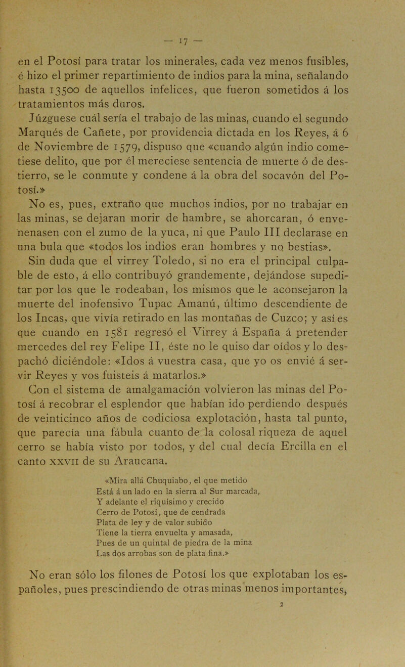 í7 — en el Potosí para tratar los minerales, cada vez menos fusibles, é hizo el primer repartimiento de indios para la mina, señalando hasta 13500 de aquellos infelices, que fueron sometidos á los tratamientos más duros. Juzgúese cuál sería el trabajo de las minas, cuando el segundo Marqués de Cañete, por providencia dictada en los Reyes, á 6 de Noviembre de 1579, dispuso que «cuando algún indio come- tiese delito, que por él mereciese sentencia de muerte ó de des- tierro, se le conmute y condene á la obra del socavón del Po- tosí.» No es, pues, extraño que muchos indios, por no trabajar en las minas, se dejaran morir de hambre, se ahorcaran, ó enve- nenasen con el zumo de la yuca, ni que Paulo III declarase en una bula que «todos los indios eran hombres y no bestias». Sin duda que el virrey Toledo, si no era el principal culpa- ble de esto, á ello contribuyó grandemente, dejándose supedi- tar por los que le rodeaban, los mismos que le aconsejaron la muerte del inofensivo Tupac Amanú, último descendiente de los Incas, que vivía retirado en las montañas de Cuzco; y asíes que cuando en 1581 regresó el Virrey á España á pretender mercedes del rey Felipe II, éste no le quiso dar oídos y lo des- pachó diciéndole; «Idos á vuestra casa, que yo os envié á ser- vir Reyes y vos fuisteis á matarlos.» Con el sistema de amalgamación volvieron las minas del Po- tosí á recobrar el esplendor que habían ido perdiendo después de veinticinco años de codiciosa explotación, hasta tal punto, que parecía una fábula cuanto de la colosal riqueza de aquel cerro se había visto por todos, y del cual decía Ercilla en el canto XXVII de su Araucana. «Mira allá Chuquiabo, el que metido Está á un lado en la sierra al Sur marcada, Y adelante el riquísimo y crecido Cerro de Potosí, que de cendrada Plata de ley y de valor subido Tiene la tierra envuelta y amasada. Pues de un quintal de piedra de la mina Las dos arrobas son de plata fina.» No eran sólo los filones de Potosí los que explotaban los es- pañoles, pues prescindiendo de otras minas menos importantes, 2 f