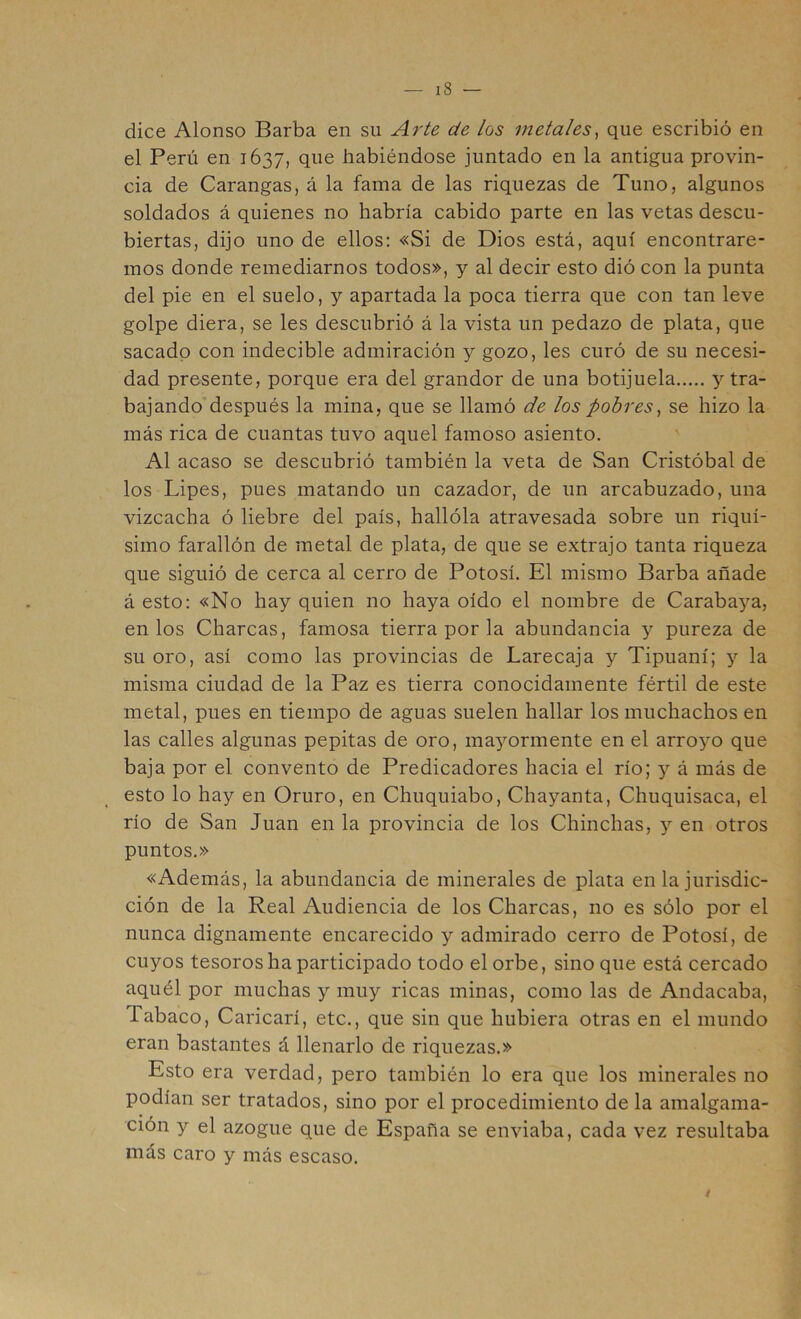 dice Alonso Barba en su Arte de los metales^ que escribió en el Perú en 1637, que habiéndose juntado en la antigua provin- cia de Carangas, á la fama de las riquezas de Tuno, algunos soldados á quienes no habría cabido parte en las vetas descu- biertas, dijo uno de ellos: «Si de Dios está, aquí encontrare- mos donde remediarnos todos», y al decir esto dió con la punta del pie en el suelo, y apartada la poca tierra que con tan leve golpe diera, se les descubrió á la vista un pedazo de plata, que sacado con indecible admiración y gozo, les curó de su necesi- dad presente, porque era del grandor de una botijuela y tra- bajando después la mina, que se llamó de los pobres^ se hizo la más rica de cuantas tuvo aquel famoso asiento. Al acaso se descubrió también la veta de San Cristóbal de los Lipes, pues matando un cazador, de un arcaduzado, una vizcacha ó liebre del país, hallóla atravesada sobre un riquí- simo farallón de metal de plata, de que se extrajo tanta riqueza que siguió de cerca al cerro de Potosí. El mismo Barba añade á esto: «No hay quien no haya oído el nombre de Caraba^'-a, en los Charcas, famosa tierra por la abundancia y pureza de su oro, así como las provincias de Larecaja y Tipuaní; y la misma ciudad de la Paz es tierra conocidamente fértil de este metal, pues en tiempo de aguas suelen hallar los muchachos en las calles algunas pepitas de oro, ma^'-ormente en el arroyo que baja por el convento de Predicadores hacia el río; y á más de esto lo hay en Oruro, en Chuquiabo, Chayanta, Chuquisaca, el río de San Juan en la provincia de los Chinchas, y en otros puntos.» «Además, la abundancia de minerales de plata en la jurisdic- ción de la Real Audiencia de los Charcas, no es sólo por el nunca dignamente encarecido y admirado cerro de Potosí, de cuyos tesoros ha participado todo el orbe, sino que está cercado aquél por muchas y muy ricas minas, como las de Andacaba, Tabaco, Caricarí, etc., que sin que hubiera otras en el mundo eran bastantes á llenarlo de riquezas.» Esto era verdad, pero también lo era que los minerales no podían ser tratados, sino por el procedimiento de la amalgama- ción y el azogue que de España se enviaba, cada vez resultaba más caro y más escaso. t