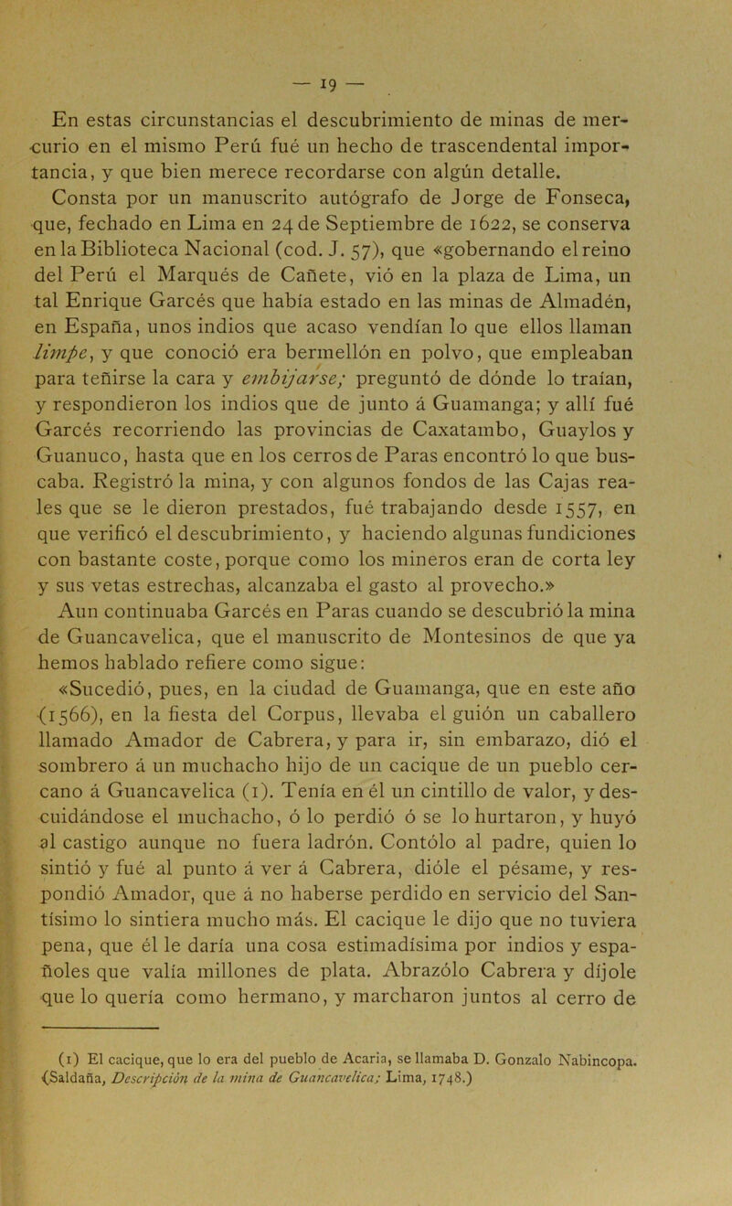 En estas circunstancias el descubrimiento de minas de mer- curio en el mismo Perú fué un hecho de trascendental impor- tancia, y que bien merece recordarse con algún detalle. Consta por un manuscrito autógrafo de Jorge de Fonseca, que, fechado en Lima en 24 de Septiembre de 1622, se conserva en la Biblioteca Nacional (cod. J. 57), que «gobernando el reino del Perú el Marqués de Cañete, vió en la plaza de Lima, un tal Enrique Garcés que había estado en las minas de Almadén, en España, unos indios que acaso vendían lo que ellos llaman limpe^ y que conoció era bermellón en polvo, que empleaban para teñirse la cara y embijarse; preguntó de dónde lo traían, y respondieron los indios que de junto á Guamanga; y allí fué Garcés recorriendo las provincias de Caxatambo, Guaylos y Guanuco, hasta que en los cerros de Paras encontró lo que bus- caba. Registró la mina, y con algunos fondos de las Cajas rea- les que se le dieron prestados, fué trabajando desde 1557, en que verificó el descubrimiento, y haciendo algunas fundiciones con bastante coste, porque como los mineros eran de corta ley y sus vetas estrechas, alcanzaba el gasto al provecho.» Aun continuaba Garcés en Paras cuando se descubrióla mina de Guancavelica, que el manuscrito de Montesinos de que ya hemos hablado refiere como sigue: «Sucedió, pues, en la ciudad de Guamanga, que en este año (1566), en la fiesta del Corpus, llevaba el guión un caballero llamado Amador de Cabrera, y para ir, sin embarazo, dió el sombrero á un muchacho hijo de un cacique de un pueblo cer- cano á Guancavelica (i). Tenía en él un cintillo de valor, y des- cuidándose el muchacho, ó lo perdió ó se lo hurtaron, y huyó al castigo aunque no fuera ladrón. Contólo al padre, quien lo sintió y fué al punto á ver á Cabrera, dióle el pésame, y res- pondió Amador, que á no haberse perdido en servicio del San- tísimo lo sintiera mucho más. El cacique le dijo que no tuviera pena, que él le daría una cosa estimadísima por indios y espa- ñoles que valía millones de plata. Abrazólo Cabrera y díjole que lo quería como hermano, y marcharon juntos al cerro de (i) El cacique, que lo era del pueblo de Acaria, se llamaba D. Gonzalo Nabincopa. (Saldaña, Descripción de la mina de Guancavelica; Lima, 1748.)