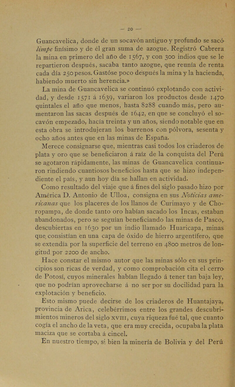 Guancavelica, donde de un socavón antiguo y profundo se sacó Umpé finísimo y de él gran suma de azogue. Registró Cabrera la mina en primero del año de 1567, y con 300 indios que se le repartieron después, sacaba tanto azogue, que reunía de renta cada día 250 pesos. Gastóse poco después la mina y la hacienda, habiendo muerto sin herencia.» La mina de Guancavelica se continuó explotando con activi- dad, y desde 1571 á 1639, variaron los productos desde 1470 quintales el año que menos, hasta 8288 cuando más, pero au- mentaron las sacas después de 1642, en que se concluyó el so- cavón empezado, hacía treinta y un años, siendo notable que en esta obra se introdujeran los barrenos con pólvora, sesenta y ocho años antes que en las minas de España. Merece consignarse que, mientras casi todos los criaderos de plata y oro que se beneficiaron á raíz de la conquista del Perú se agotaron rápidamente, las minas de Guancavelica continua- ron rindiendo cuantiosos beneficios hasta que se hizo indepen- diente el país, y aun hoy día se hallan en actividad. Como resultado del viaje que á fines del siglo pasado hizo por América D. Antonio de Ulloa, consigna en sus Noticias ame- ricanas que los placeres de los llanos de Curimayo y de Cho- ropampa, de donde tanto oro habían sacado los Incas, estaban abandonados, pero se seguían beneficiando las minas de Pasco, descubiertas en 1630 por un indio llamado Huaricapa, minas que consistían en una capa de óxido de hierro argentífero, que se extendía por la superficie del terreno en 4800 metros de lon- gitud por 2200 de ancho. Hace constar el mismo autor que las minas sólo en sus prin- cipios son ricas de verdad, y como comprobación cita el cerro de Potosí, cuyos minerales habían llegado á tener tan baja ley, que no podrían aprovecharse á no ser por su docilidad para la explotación y beneficio. Esto mismo puede decirse de los criaderos de Huantajaya, provincia de Arica, celebérrimos entre los grandes descubri- mientos mineros del siglo xviii, cu^'-a riqueza fué tal, que cuanto cogía el ancho de la veta, que era muy crecida, ocupaba la plata maciza que se cortaba á cincel. En nuestro tiempo, si bien la minería de Bolivia y del Perú