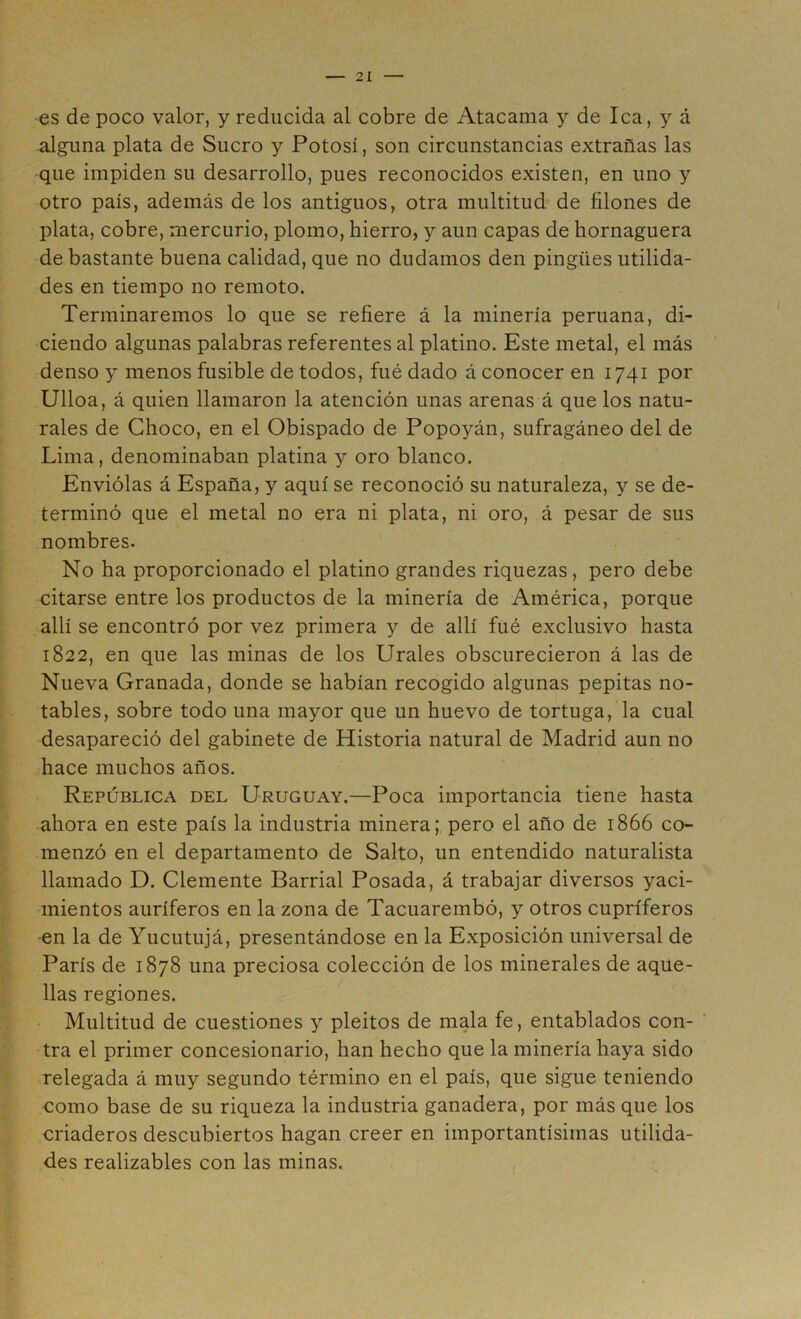 es de poco valor, y reducida al cobre de Atacama y de lea, y á alguna plata de Suero y Potosí, son circunstancias extrañas las que impiden su desarrollo, pues reconocidos existen, en uno y otro país, además de los antiguos, otra multitud de filones de plata, cobre, mercurio, plomo, hierro, y aun capas de hornaguera de bastante buena calidad, que no dudamos den pingües utilida- des en tiempo no remoto. Terminaremos lo que se refiere á la minería peruana, di- ciendo algunas palabras referentes al platino. Este metal, el más denso y menos fusible de todos, fué dado á conocer en 1741 por Ulloa, á quien llamaron la atención unas arenas á que los natu- rales de Choco, en el Obispado de Popoyán, sufragáneo del de Lima, denominaban platina y oro blanco. Enviólas á España, y aquí se reconoció su naturaleza, y se de- terminó que el metal no era ni plata, ni oro, á pesar de sus nombres. No ha proporcionado el platino grandes riquezas, pero debe citarse entre los productos de la minería de América, porque allí se encontró por vez primera y de allí fué exclusivo hasta 1822, en que las minas de los Urales obscurecieron á las de Nueva Granada, donde se habían recogido algunas pepitas no- tables, sobre todo una mayor que un huevo de tortuga, la cual desapareció del gabinete de Historia natural de Madrid aun no hace muchos años. República del Uruguay.—Poca importancia tiene hasta ahora en este país la industria minera; pero el año de 1866 co- menzó en el departamento de Salto, un entendido naturalista llamado D. Clemente Barrial Posada, á trabajar diversos yaci- mientos auríferos en la zona de Tacuarembó, y otros cupríferos en la de Yucutujá, presentándose en la Exposición universal de París de 1878 una preciosa colección de los minerales de aque- llas regiones. Multitud de cuestiones y pleitos de mala fe, entablados con- ’ tra el primer concesionario, han hecho que la minería haya sido relegada á muy segundo término en el país, que sigue teniendo como base de su riqueza la industria ganadera, por más que los criaderos descubiertos hagan creer en importantísimas utilida- des realizables con las minas. ,