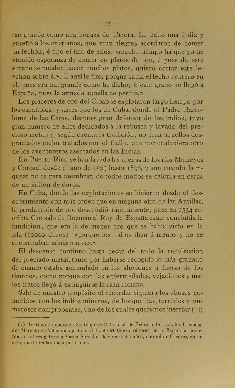 tan grande como una hogaza de Utrera. Le halló una india y enseñó á los cristianos, que muy alegres acordaron de comer un lechon, é dijo el uno de ellos: «mucho tiempo há que yo he »tenido esperanza de comer en platos de oro, é pues de este »grano se pueden hacer muchos platos, quiero cortar este le- »chon sobre él». E ansí lo fizo, porque cabia el lechon entero en él, pues era tan grande como he dicho; é este grano no llegó á España, pues la armada aquella se perdió.» Los placeres de oro del Cibao se explotaron largo tiempo por los españoles, y antes que los de Cuba, donde el Padre Barto- lomé de las Casas, después gran defensor de los indios, tuvo gran número de ellos dedicados á la rebusca y lavado del pre- cioso metal; y, según cuenta la tradición, no eran aquellos des- graciados mejor tratados por el fraile, que por cualquiera otro de los aventureros asentados en las Indias. En Puerto Rico se han lavado las arenas de los ríos Mameyes y Corozal desde el año de 1509 hasta 1836, y aun cuando la ri- queza no es para asombrar, de todos modos se calcula en cerca de un millón de duros. En Cuba, donde las explotaciones se hicieron desde el des- cubrimiento con más orden que en ninguna otra de las Antillas, la producción de oro descendió rápidamente, pues en 1534 es- cribía Gonzalo de Guzmánal Rey de España estar concluida la fundición, que era la de menos oro que se había visto en la isla (10000 duros), «porque los indios iban á menos y no se encontraban minas nuevas.» El descenso continuó hasta cesar del todo la recolección del preciado metal, tanto por haberse recogido lo más granada de cuanto estaba acumulado en los aluviones á fuerza de los tiempos, como porque con las enfermedades, vejaciones y ma- los tratos llegó á extinguirse la raza indiana. Sale de nuestro propósito el recordar siquiera los abusos co- metidos con los indios mineros, de los que hay^ terribles y nu- merosos comprobantes, uno de los cuales queremos insertar (i); (i) Testimonio como en Santiago de Cuba á 28 de Febrero de 1522, los Licencia- dos Marcelo de Villalobos y Juan Ortiz de Matienzo, oidores de la Española, hicie- ron un interrogatorio á Vasco Porcallo, de veintiocho años, natural de Cáceres, en su casa, que le tenían dada por cárcel.