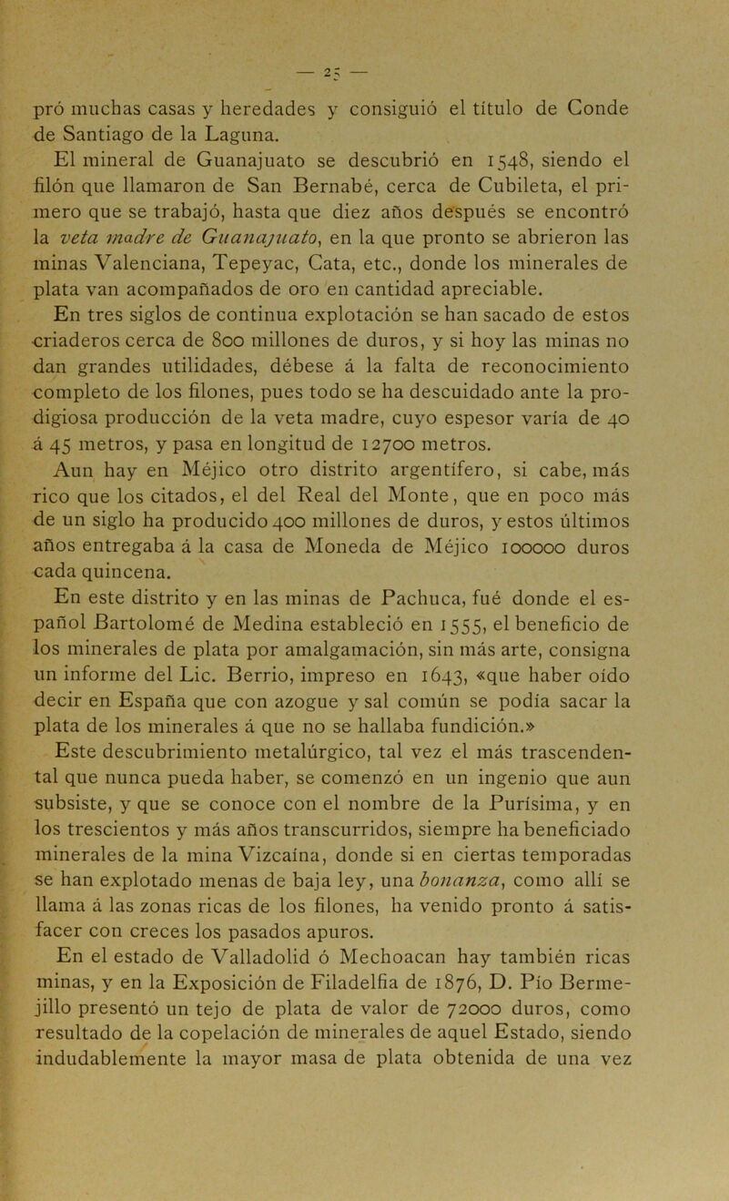 pró muchas casas y heredades y consiguió el título de Conde de Santiago de la Laguna. El mineral de Guanajuato se descubrió en 1548, siendo el filón que llamaron de San Bernabé, cerca de Cubileta, el pri- mero que se trabajó, hasta que diez años después se encontró la veta madre de GiiajiajuatOy en la que pronto se abrieron las minas Valenciana, Tepeyac, Cata, etc., donde los minerales de plata van acompañados de oro en cantidad apreciable. En tres siglos de continua explotación se han sacado de estos -criaderos cerca de 800 millones de duros, y si hoy las minas no dan grandes utilidades, débese á la falta de reconocimiento completo de los filones, pues todo se ha descuidado ante la pro- digiosa producción de la veta madre, cuyo espesor varía de 40 á 45 metros, y pasa en longitud de 12700 metros. Aun hay en Méjico otro distrito argentífero, si cabe, más rico que los citados, el del Real del Monte, que en poco más de un siglo ha producido 400 millones de duros, y estos últimos años entregaba á la casa de Moneda de Méjico 100000 duros cada quincena. En este distrito y en las minas de Pachuca, fué donde el es- pañol Bartolomé de Medina estableció en 1555, el beneficio de los minerales de plata por amalgamación, sin más arte, consigna un informe del Lie. Berrio, impreso en 1643, «que haber oído decir en España que con azogue y sal común se podía sacar la plata de los minerales á que no se hallaba fundición.» Este descubrimiento metalúrgico, tal vez el más trascenden- tal que nunca pueda haber, se comenzó en un ingenio que aun subsiste, y que se conoce con el nombre de la Purísima, y en los trescientos y más años transcurridos, siempre ha beneficiado minerales de la mina Vizcaína, donde si en ciertas temporadas se han explotado menas de baja ley, \n\2i bonanza, como allí se llama á las zonas ricas de los filones, ha venido pronto á satis- facer con creces los pasados apuros. En el estado de Valladolid ó Mechoacan hay también ricas minas, y en la Exposición de Filadelfia de 1876, D. Pío Berme- jillo presentó un tejo de plata de valor de 72000 duros, como resultado de la copelación de minerales de aquel Estado, siendo indudablemente la mayor masa de plata obtenida de una vez