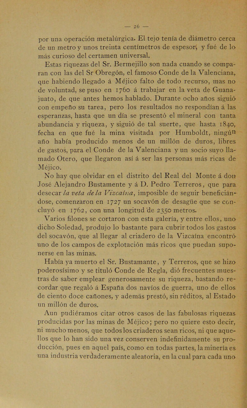 — 2Ó — por una operación metalúrgica. El tejo tenía de diámetro cerca de un metro y unos treinta centímetros de espesor*, y fué de lo más curioso del certamen universal. Estas riquezas del Sr. Bermejillo son nada cuando se compa- ran con las del Sr Obregón, el famoso Conde de la Valenciana,, que habiendo llegado á Méjico falto de todo recurso, mas no de voluntad, se puso en 1760 á trabajar en la veta de Guana- juato, de que antes hemos hablado. Durante ocho años siguió con empeño su tarea, pero los resultados no respondían á las esperanzas, hasta que un día se presentó el mineral con tanta abundancia y riqueza, y siguió de tal suerte, que hasta 1840^ fecha en que fué la mina visitada por Humboldt, ningú^ año había producido menos de un millón de duros, libres de gastos, para el Conde de la Valenciana y un socio suyo lla- mado Otero, que llegaron así á ser las personas más ricas de Méjico. No hay que olvidar en el distrito del Real del Monte á don José Alejandro Bustamente y á D. Pedro Terreros, que para desecar/a veta déla Vizcaína^ imposible de seguir beneficián- dose, comenzaron en 1727 un socavón de desagüe que se con- cluyó en 1762, con una longitud de 2350 metros. Varios filones se cortaron con esta galería, y entre ellos, uno dicho Soledad, produjo lo bastante para cubrir todos los gastos del socavón, que al llegar al criadero de la Vizcaína encontró uno de los campos de explotación más ricos que puedan supo- nerse en las minas. Había ya muerto el Sr. Bustamante, y Terreros, que se hizo poderosísimo y se tituló Conde de Regla, dió frecuentes mues- tras de saber emplear generosamente su riqueza, bastando re- cordar que regaló á España dos navios de guerra, uno de ellos de ciento doce cañones, y además prestó, sin réditos, al Estado un millón de duros. Aun pudiéramos citar otros casos de las fabulosas riquezas producidas por las minas de Méjico; pero no quiere esto decir, ni mucho menos, que todos los criaderos sean ricos, ni que aque- llos que lo han sido una vez conserven indefinidamente su pro- ducción, pues en aquel país, como en todas partes, la minería es una industria verdaderamente aleatoria, en la cual para cada uno
