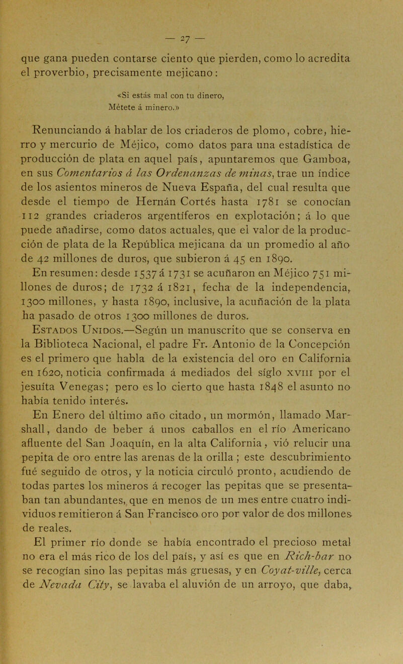 que gana pueden contarse ciento que pierden, como lo acredita el proverbio, precisamente mejicano; «Si estás mal con tu dinero, Métete á minero.» Renunciando á hablar de los criaderos de plomo, cobre, hie- rro y mercurio de Méjico, como datos para una estadística de producción de plata en aquel país, apuntaremos que Gamboa,, en sus Comentarios á las Ordenanzas de minas^ trae un índice de los asientos mineros de Nueva España, del cual resulta que desde el tiempo de Hernán Cortés hasta 1781 se conocían 112 grandes criaderos argentíferos en explotación; á lo que puede añadirse, como datos actuales, que el valor de la produc- ción de plata de la República mejicana da un promedio al año de 42 millones de duros, que subieron á 45 en 1890. En resumen: desde i537á 1731 se acuñaron en Méjico 751 mi- llones de duros; de 1732 á 1821, fecha de la independencia,. 1300 millones, y hasta 1890, inclusive, la acuñación de la plata ha pasado de otros 1300 millones de duros. Estados Unidos,—Según un manuscrito que se conserva en la Biblioteca Nacional, el padre Fr. Antonio de la Concepción es el primero que habla de la existencia del oro en California en 1620, noticia confirmada á mediados del siglo xviii por el jesuíta Venegas; pero es lo cierto que hasta 1848 el asunto no había tenido interés. En Enero del último año citado, un mormón, llamado Mar- shall, dando de beber á unos caballos en el río Americano afluente del San Joaquín, en la alta California, vió relucir una pepita de oro entre las arenas de la orilla ; este descubrimiento filé seguido de otros, y la noticia circuló pronto, acudiendo de todas partes los mineros á recoger las pepitas que se presenta- ban tan abundantes, que en menos de un mes entre cuatro indi- viduos remitieron á San Francisco oro por valor de dos millones de reales. ... El primer río donde se había encontrado el precioso metal no era el más rico de los del país, y así es que en Rich-bar no se recogían sino las pepitas más gruesas, y en Coyat-ville, cerca de Nevada City^ se lavaba el aluvión de un arroyo, que daba,.