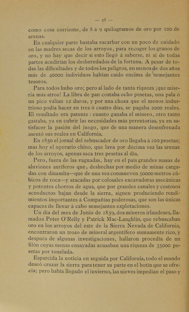 como cosa corriente, de 8 á 9 quilogramos de oro por 100 de arenas. En cualquier parte bastaba escarbar con un poco de cuidado en las madres secas de los arroyos, para recoger los granos de oro, y no hay que decir si esto llegó á saberse, ni si de todas partes acudirían los desheredados de la fortuna. A pesar de to- das las dificultades y de todos los peligros, en menos de dos años más de 40000 individuos habían caído encima de semejantes tesoros. Para todos hubo oro; pero al lado de tanta riqueza ¡qué mise- ria más atroz! La libra de pan costaba ocho pesetas, una pala ó un pico valían 12 duros, y por una choza que el menos indus- trioso podía hacer en tres ó cuatro días, se pagaba 2000 reales. El resultado era patente : cuanto ganaba el minero, otro tanto gastaba, ya en cubrir las necesidades más perentorias, ya en sa- tisfacer la pasión del juego, que de una manera desenfrenada asentó sus reales en California. En 1850 el jornal del rebuscador de oro llegaba á 100 pesetas; mas hoy el operario chino, que lava por décima vez las arenas de los arroyos, apenas saca tres pesetas al día. Pero, fuera de las vaguadas, hay en el país grandes masas de aluviones auríferos que, deshechas por>medio de minas carga- das con dinamita—que de una vez conmueven 50000 metros cú- bicos de roca—y atacadas por colosales excavadoras mecánicas y potentes chorros de agua, que por grandes canales y costosos acueductos bajan desde la sierra, siguen produciendo rendi- mientos importantes á Compañías poderosas, que son las únicas capaces de llevar á cabo semejantes explotaciones. Un día del mes de Junio de 1859, dos mineros irlandeses, lla- mados Peter O’Relly y Patrick Mac-Laughlin, que rebuscaban oro en los arroyos del este de la Sierra Nevada de California, encontraron un trozo de mineral argentífero sumamente rico, y después de algunas investigaciones, hallaron procedía de un filón cuyas menas ensayadas acusaban una riqueza de 35000 pe- setas por tonelada. Esparcida la noticia en seguida por California, todo el mundo deseó cruzar la sierra para tener su parte en el botín que se ofre- cía; pero había llegado el invierno, las nieves impedían el paso y