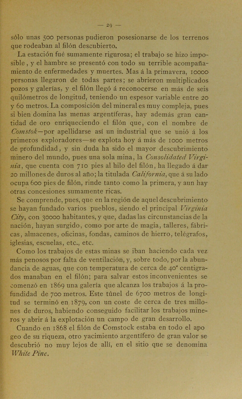 sólo unas 500 personas pudieron posesionarse de los terrenos que rodeaban al filón descubierto. La estación fué sumamente rigurosa; el trabajo se hizo impo- sible , y el hambre se presentó con todo su terrible acompaña- miento de enfermedades y muertes. Mas á la primavera, 10000 personas llegaron de todas partes; se abrieron multiplicados pozos y galerías, y el filón llegó á reconocerse en más de seis quilómetros de longitud, teniendo un espesor variable entre 20 y 60 metros. La composición del mineral es muy compleja, pues si bien domina las menas argentíferas, hay además gran can- tidad de oro enriqueciendo el filón que, con el nombre de Comstok—-por apellidarse así un industrial que se unió á los primeros exploradores—se explota hoy á más de 1000 metros de profundidad, y sin duda ha sido el mayor descubrimiento minero del mundo, pues una sola mina, la Consolidated Virgi- nia^ que cuenta con 710 pies al hilo del filón, ha llegado á dar 20 millones de duros al año; la titulada California^ que á su lado ocupa 600 pies de filón, rinde tanto como la primera, y aun hay otras concesiones sumamente ricas. Se comprende, pues, que en la región de aquel descubrimiento se hayan fundado varios pueblos, siendo el principal Virginia City^ con 30000 habitantes, y que, dadas las circunstancias de la nación, hayan surgido, como por arte de magia, talleres, fábri- cas, almacenes, oficinas, fondas, caminos de hierro, telégrafos, iglesias, escuelas, etc., etc. Como los trabajos de estas minas se iban haciendo cada vez más penosos por falta de ventilación, y, sobre todo, por la abun- dancia de aguas, que con temperatura de cerca de qo** centigra- dos manaban en el filón; para salvar estos inconvenientes se comenzó en 1869 una galería que alcanza los trabajos á la pro- fundidad de 700 metros. Este túnel de 6700 metros de longi- tud se terminó en 1879, con un coste de cerca de tres millo- nes de duros, habiendo conseguido facilitar los trabajos mine- ros y abrir á la explotación un campo de gran desarrollo. Cuando en 1868 el filón de Comstock estaba en todo el apo geo de su riqueza, otro yacimiento argentífero de gran valor se descubrió no muy lejos de allí, en el sitio que se denomina White Pille.