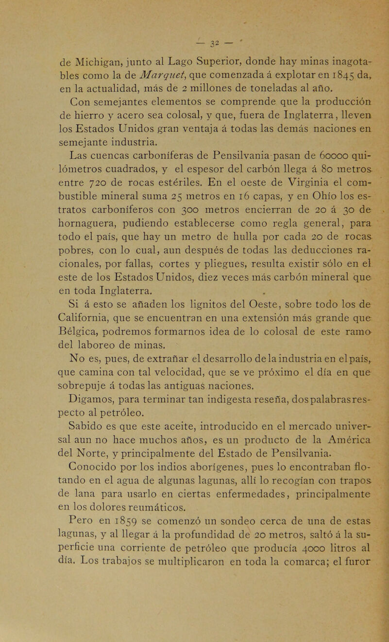 de Michigan, junto al Lago Superior, donde hay minas inagota- bles como la de Marqueta que comenzada á explotar en 1845 en la actualidad, más de 2 millones de toneladas al año. Con semejantes elementos se comprende que la producción de hierro y acero sea colosal, y que, fuera de Inglaterra, lleven los Estados Unidos gran ventaja á todas las demás naciones en semejante industria. Las cuencas carboníferas de Pensilvania pasan de 60000 qui- ' lómetros cuadrados, y el espesor del carbón llega á 80 metros entre 720 de rocas estériles. En el oeste de Virginia el com- bustible mineral suma 25 metros en 16 capas, y en Ohío los es- tratos carboníferos con 300 metros encierran de 20 á 30 de hornaguera, pudiendo establecerse como regla general, para todo el país, que hay un metro de hulla por cada 20 de rocas pobres, con lo cual, aun después de todas las deducciones ra- cionales, por fallas, cortes y pliegues, resulta existir sólo en el este de los Estados Unidos, diez veces más carbón mineral que en toda Inglaterra. Si á esto se añaden los lignitos del Oeste, sobre todo los de California, que se encuentran en una extensión más grande que Bélgica, podremos formarnos idea de lo colosal de este ramo del laboreo de minas. No es, pues, de extrañar el desarrollo de la industria en elpaís, que camina con tal velocidad, que se ve próximo el día en que sobrepuje á todas las antiguas naciones. Digamos, para terminar tan indigesta reseña, dospalabrasres- pecto al petróleo. Sabido es que este aceite, introducido en el mercado univer- sal aun no hace muchos años, es un producto de la América del Norte, y principalmente del Estado de Pensilvania. Conocido por los indios aborígenes, pues lo encontraban flo- tando en el agua de algunas lagunas, allí lo recogían con trapos de lana para usarlo en ciertas enfermedades, principalmente en los dolores reumáticos. Pero en 1859 se comenzó un sondeo cerca de una de estas lagunas, y al llegar á la profundidad de 20 metros, saltó á la su- perficie una corriente de petróleo que producía 4000 litros al día. Los trabajos se multiplicaron en toda la comarca; el furor