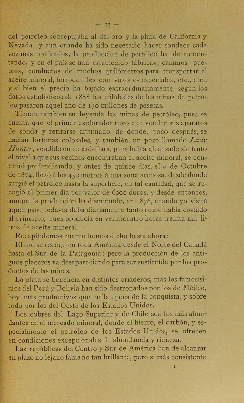 del petróleo sobrepujaba al del oro y la plata de California y Nevada, y aun cuando ha sido necesario hacer sondeos cada vez más profundos, la producción de petróleo ha ido aumen- tando, y en el país se han establecido fábricas, caminos, pue- blos, conductos de muchos quilómetros para transportar el aceite mineral, ferrocarriles con vagones especiales, etc., etc., y si bien el precio ha bajado extraordinariamente, según los datos estadísticos de 1888 las utilidades de las minas de petró- leo pasaron aquel año de 150 millones de pesetas. Tienen también su leyenda las minas de petróleo, pues se cuenta que el primer explorador tuvo que vender sus aparatos de sonda y retirarse arruinado, de donde, poco después, se hacían fortunas colosales, y también, un pozo llamado Lady Hunter^ vendido en looodollars, pues había alcanzado sin fruto el nivel á que sus vecinos encontraban el aceite mineral, se con- tinuó profundizando, y antes de quince días, el 9 de Octubre de 1874, llegó á los 450 metros á una zona arenosa, desde donde surgió el petróleo hasta la superficie, en tal cantidad, que se re- cogió el primer día por valor de 6cco duros, y desde entonces, aunque la producción ha disminuido, en 1876, cuando yo visité aquel país, todavía daba diariamente tanto como había costado al principio, pues producía en veinticuatro horas treinta mil li- tros de aceite mineral. Recapitulemos cuanto hemos dicho hasta ahora: El oro se recoge en toda América desde el Norte del Canadá hasta el Sur de la Patagonia; pero la producción de los anti- guos placeres va desapareciendo para ser sustituida por los pro- ductos de las minas. La plata se beneficia en distintos criaderos, mas los famosísi- mos del Perú y Bolivia han sido destronados por los de Méjico, hoy más productivos que en'la época de la conquista, y sobre todo por los del Oeste de los Estados Unidos. Los cobres del Lago Superior y de Chile son los más abun- dantes en el mercado mineral, donde el hierro, el carbón, y es- pecialmente el petróleo de los Estados Unidos, se ofrecen en condiciones excepcionales de abundancia y riqueza. Las repúblicas del Centro y Sur de América han de alcanzar en plazo no lejano fama no tan brillante, pero sí más consistente 3