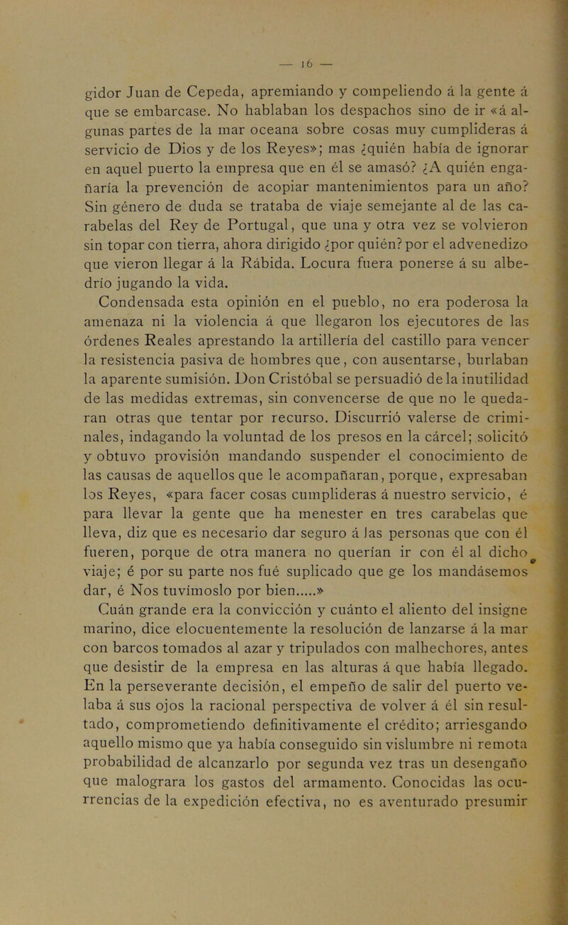 gidor Juan de Cepeda, apremiando y compeliendo á la gente á que se embarcase. No hablaban los despachos sino de ir «á al- gunas partes de la mar oceana sobre cosas muy cumplideras á servicio de Dios y de los Reyes»; mas ¿quién había de ignorar en aquel puerto la empresa que en él se amasó? ¿A quién enga- ñaría la prevención de acopiar mantenimientos para un año? Sin género de duda se trataba de viaje semejante al de las ca- rabelas del Rey de Portugal, que una y otra vez se volvieron sin topar con tierra, ahora dirigido ¿por quién? por el advenedizo que vieron llegar á la Rábida. Locura fuera ponerse á su albe- drío jugando la vida. Condensada esta opinión en el pueblo, no era poderosa la amenaza ni la violencia á que llegaron los ejecutores de las órdenes Reales aprestando la artillería del castillo para vencer la resistencia pasiva de hombres que, con ausentarse, burlaban la aparente sumisión. Don Cristóbal se persuadió déla inutilidad de las medidas extremas, sin convencerse de que no le queda- ran otras que tentar por recurso. Discurrió valerse de crimi- nales, indagando la voluntad de los presos en la cárcel; solicitó y obtuvo provisión mandando suspender el conocimiento de las causas de aquellos que le acompañaran, porque, expresaban los Reyes, «para facer cosas cumplideras á nuestro servicio, é para llevar la gente que ha menester en tres carabelas que lleva, diz que es necesario dar seguro á Jas personas que con él fueren, porque de otra manera no querían ir con él al dicho^ viaje; é por su parte nos fué suplicado que ge los mandásemos dar, é Nos tuvímoslo por bien » Cuán grande era la convicción y cuánto el aliento del insigne marino, dice elocuentemente la resolución de lanzarse á la mar con barcos tomados al azar y tripulados con malhechores, antes que desistir de la empresa en las alturas á que había llegado. En la perseverante decisión, el empeño de salir del puerto ve- laba á sus ojos la racional perspectiva de volver á él sin resul- tado, comprometiendo definitivamente el crédito; arriesgando aquello mismo que ya había conseguido sin vislumbre ni remota probabilidad de alcanzarlo por segunda vez tras un desengaño que malograra los gastos del armamento. Conocidas las ocu- rrencias de la expedición efectiva, no es aventurado presumir