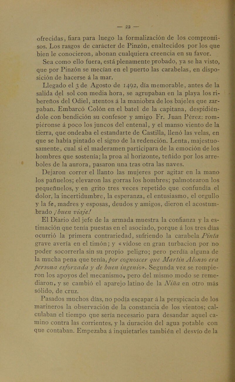 ofrecidas, fiara para luego la formalización de los compromi- sos. Los rasgos de carácter de Pinzón, enaltecidos por los que bien le conocieron, abonan cualquiera creencia en su favor. Sea como ello fuera, está plenamente probado, ya se ha visto, que por Pinzón se mecían en el puerto las carabelas, en dispo- sición de hacerse á la mar. Llegado el 3 de Agosto de 1492, día memorable, antes de la salida del sol con media hora, se agrupaban en la playa los ri- bereños del Odiel, atentos á la maniobra de los bajeles que zar- paban. Embarcó Colón en el batel de la capitana, despidién- dole con bendición su confesor y amigo Fr. Juan Pérez: rom- piéronse á poco los juncos del entenal, y el manso viento de la tierra, que ondeaba el estandarte de Castilla, llenó las velas, en que se había pintado el signo de la redención. Lenta, majestuo- samente, cual si el maderamen participara de la emoción de los hombres que sostenía; la proa al horizonte, teñido por los arre- boles de la aurora, pasaron una tras otra las naves. Dejaron correr el llanto las mujeres por agitar en la mano los pañuelos; elevaron las gorras los hombres; palmetearon los pequeñuelos, y en grito tres veces repetido que confundía el dolor, la incertidumbre, la esperanza, el entusiasmo, el orgullo y la fe, madres y esposas, deudos y amigos, dieron el acostum- brado ¡buen viaje! El Diario del jefe de la armada muestra la confianza y la es- timación que tenía puestas en el asociado, porque á los tres días ocurrió la primera contrariedad, sufriendo la carabela Pinta grave avería en el timón; y « vídose en gran turbación por no poder socorrerla sin su propio peligro; pero perdía alguna de la mucha pena que tenía,/or cognoscer que Martin Alonso era persona esforzada y de buen ingenio'». Segunda vez se rompie- ron los apoyos del mecanismo, pero del mismo modo se reme- diaron, y se cambió el aparejo latino de la Niña en otro más sólido, de cruz. Pasados muchos días, no podía escapar á la perspicacia de los marineros la observación de la constancia de los vientos; cal- culaban el tiempo que sería necesario para desandar aquel ca- mino contra las corrientes, y la duración del agua potable con que contaban. Empezaba á inquietarles también el desvío de la