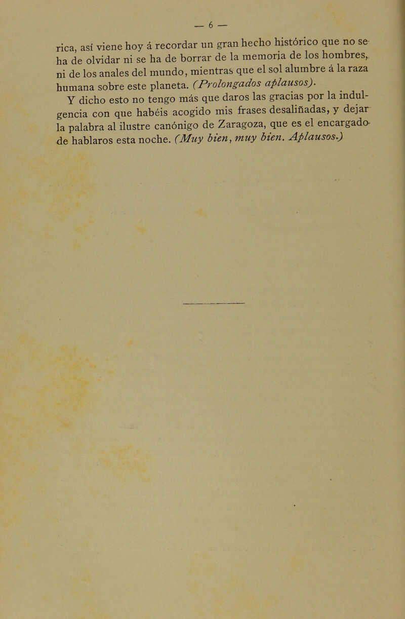 rica, así viene hoy á recordar un gran hecho histórico que no se ha de olvidar ni se ha de borrar de la memoria de los hombres, ni de los anales del mundo, mientras que el sol alumbre á la raza humana sobre este planeta. (Prolongados aplausos). Y dicho esto no tengo más que daros las gracias por la indul- gencia con que habéis acogido mis frases desaliñadas, y dejar la palabra al ilustre canónigo de Zaragoza, que es el encargado de hablaros esta noche. (Muy bien, muy bien. Aplausos.)