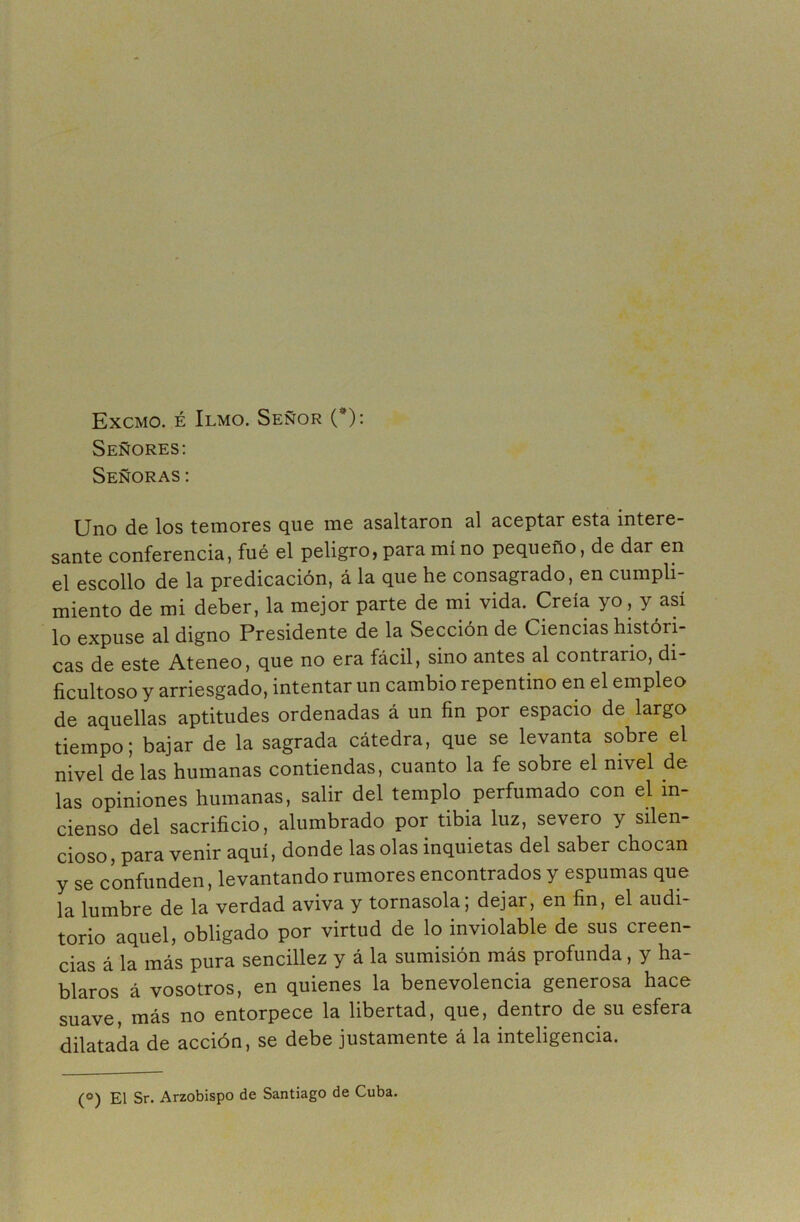 Excmo. é Ilmo. Señor (*): Señores: Señoras: Uno de los temores que me asaltaron al aceptar esta intere- sante conferencia, fué el peligro, para mino pequeño, de dar en el escollo de la predicación, á la que he consagrado, en cumpli- miento de mi deber, la mejor parte de mi vida. Creía yo, y así lo expuse al digno Presidente de la Sección de Ciencias históri- cas de este Ateneo, que no era fácil, sino antes al contrario, di- ficultoso y arriesgado, intentar un cambio repentino en el empleo de aquellas aptitudes ordenadas á un fin por espacio de largo tiempo; bajar de la sagrada cátedra, que se levanta sobre el nivel de las humanas contiendas, cuanto la fe sobre el nivel de las opiniones humanas, salir del templo perfumado con el in- cienso del sacrificio, alumbrado por tibia luz, severo y silen- cioso , para venir aquí, donde las olas inquietas del saber chocan y se confunden, levantando rumores encontrados y espumas que la lumbre de la verdad aviva y tornasola; dejar, en fin, el audi- torio aquel, obligado por virtud de lo inviolable de sus creen- cias á la más pura sencillez y á la sumisión más profunda, y ha- blaros á vosotros, en quienes la benevolencia generosa hace suave, más no entorpece la libertad, que, dentro de su esfera dilatada de acción, se debe justamente á la inteligencia. (°) El Sr. Arzobispo de Santiago de Cuba.