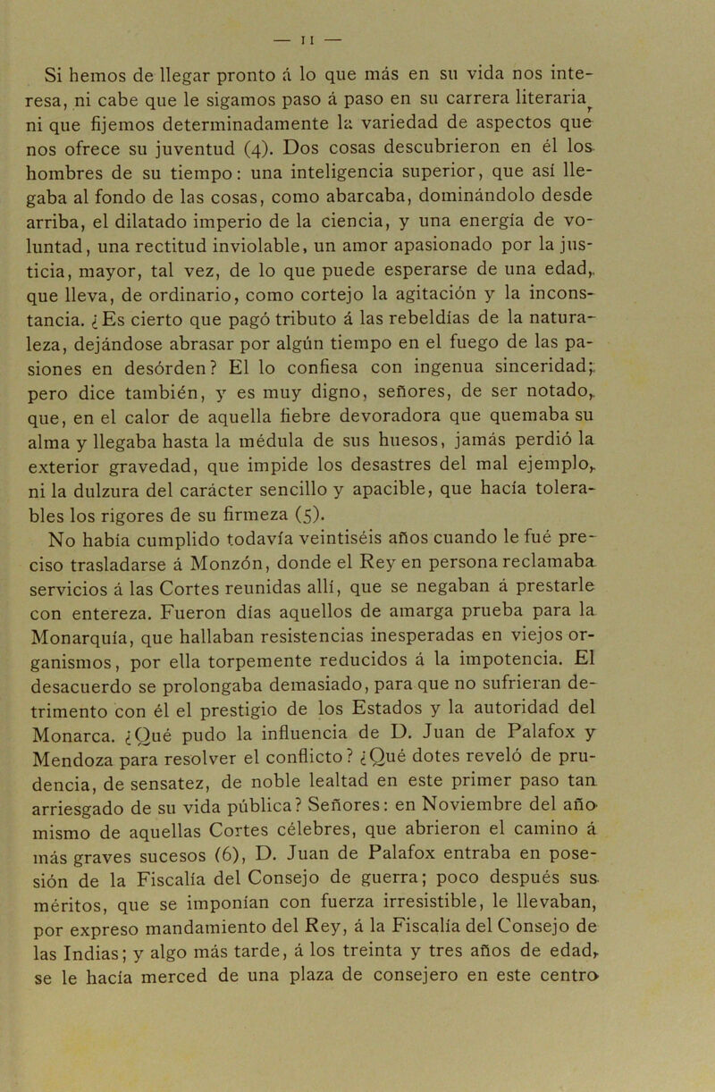 Si hemos de llegar pronto á lo que más en su vida nos inte- resa, ni cabe que le sigamos paso á paso en su carrera literaria^ ni que fijemos determinadamente la variedad de aspectos que nos ofrece su juventud (4). Dos cosas descubrieron en él los hombres de su tiempo: una inteligencia superior, que así lle- gaba al fondo de las cosas, como abarcaba, dominándolo desde arriba, el dilatado imperio de la ciencia, y una energía de vo- luntad, una rectitud inviolable, un amor apasionado por la jus- ticia, mayor, tal vez, de lo que puede esperarse de una edad,, que lleva, de ordinario, como cortejo la agitación y la incons- tancia. ¿Es cierto que pagó tributo á las rebeldías de la natura- leza, dejándose abrasar por algún tiempo en el fuego de las pa- siones en desorden? El lo confiesa con ingenua sinceridad;; pero dice también, y es muy digno, señores, de ser notado,, que, en el calor de aquella fiebre devoradora que quemaba su alma y llegaba hasta la médula de sus huesos, jamás perdió la exterior gravedad, que impide los desastres del mal ejemplo,, ni la dulzura del carácter sencillo y apacible, que hacía tolera- bles los rigores de su firmeza (5). No había cumplido todavía veintiséis años cuando le fué pre- ciso trasladarse á Monzón, donde el Rey en persona reclamaba servicios á las Cortes reunidas allí, que se negaban á prestarle con entereza. Fueron días aquellos de amarga prueba para la Monarquía, que hallaban resistencias inesperadas en viejos or- ganismos, por ella torpemente reducidos á la impotencia. El desacuerdo se prolongaba demasiado, para que no sufrieran de- trimento con él el prestigio de los Estados y la autoridad del Monarca. ¿Qué pudo la influencia de D. Juan de Palafox y Mendoza para resolver el conflicto? ¿Qué dotes reveló de pru- dencia, de sensatez, de noble lealtad en este primer paso tan arriesgado de su vida pública? Señores; en Noviembre del año^ mismo de aquellas Cortes célebres, que abrieron el camino á más graves sucesos (6), D. Juan de Palafox entraba en pose- sión de la Fiscalía del Consejo de guerra; poco después sus. méritos, que se imponían con fuerza irresistible, le llevaban, por expreso mandamiento del Rey, á la Fiscalía del Consejo de las Indias; y algo más tarde, á los treinta y tres años de edad, se le hacía merced de una plaza de consejero en este centra