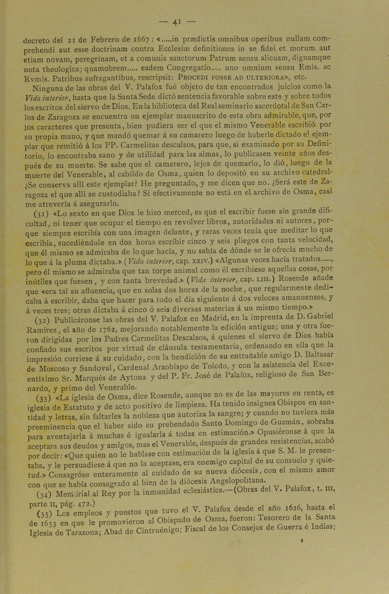 decreto del 21 de Febrero de 1667 : « in prmdictis ómnibus operibus nullam com- prehendi aut esse doctrinam contra Ecclesiae definitiones in se fidei et morum aut etiam novam, peregrinam, et a comunis sanctorum Patrum sensu alicuam, dignamque nota theologica; quamobrem eadem Congregatio uno omnium sensu Emis. ac Rvmis. Patribus sufragantibus, rescripsit: Procf.di posse ad ulteriora», etc. Ninguna de las obras del V. Palafox fué objeto de tan encontrados juicios como la Vida interior, hasta que la Santa Sede dictó sentencia favorable sobre este y sobre todos los escritos del siervo de Dios. En la biblioteca del Real seminario sacerdotal de San Car- los de Zaragoza se encuentra un ejemplar manuscrito de esta obra admirable, que, por los caracteres que presenta, bien pudiera ser el que el mismo Venerable escribió por su propia mano, y que mandó quemar á su camarero luego de haberle dictado el ejem- plar que remitió á los PP. Carmelitas descalzos, para que, si examinado por su Defini- torio, lo encontraba sano y de utilidad para las almas, lo publicasen veinte años des- pués de su muerte. Se sabe que el camarero, lejos de quemarlo, lo dió, luego de la muerte del Venerable, al cabildo de Osma, quien lo depositó en su archivo catedral- ¿Se conserva allí este ejemplar? He preguntado, y me dicen que no. ¿Será este de Za- ragoza el que allí se custodiaba? Si efectivamente no está en el archivo de Osma, casi me atrevería á asegurarlo. (31) «Lo sexto en que Dios le hizo merced, es que el escribir fuese sin grande difi- cultad, ni tener que ocupar el tiempo en revolver libros, autoridades ni autores, por- que siempre escribía con una imagen delante, y raras veces tenía que meditar lo que escribía, sucediéndole en dos horas escribir cinco y seis pliegos con tanta velocidad, que él mismo se admiraba de loque hacía, y no sabía de dónde se le ofrecía mucho de lo que á la pluma dictaba.» (Vida interior, cap. xxiv.) «Algunas veces hacía ti atados pero él mismo se admiraba que tan torpe animal como él escribiese aquellas cosas, por inútiles que fuesen , y con tanta brevedad.» (Vida interior, cap. liii.) Rosende añade que «era tal su afluencia, que en solas dos horas de la noche, que regularmente dedi- caba á escribir, daba que hacer para todo el día siguiente á dos veloces amanuenses, y á veces tres; otras dictaba á cinco ó seis diversas materias á un mismo tiempo.» (32) Publicáronse las obras del V. Palafox en Madrid, en la imprenta de D. Gabriel Ramírez, el año de 1762, mejorando notablemente la edición antigua; una y otra fue- ron dirigidas por los Padres Carmelitas Descalzos, á quienes el siervo de Dios había confiado sus escritos por virtud de cláusula testamentaria, ordenando en ella que la impresión corriese á su cuidado, con la bendición de su entrañable amigo D. Baltasar de Hoscoso y Sandoval, Cardenal Arzobispo de Toledo, y con la asistencia del Exce- entísimo Sr. Marqués de Aytona y del P. Fr. José de Palafox, religioso de San Ber- nardo, y primo del Venerable. (33) «La iglesia de Osma, dice Rosende, aunque no es de las mayores en renta, es iglesia de Estatuto y de acto positivo de limpieza. Ha tenido insignes Obispos en san- tidad y letras, sin faltarles la nobleza que autoriza la sangre; y cuando no tuviera mas preeminencia que el haber sido su prebendado Santo Domingo de Guzman, sobraba para aventajarla á muchas é igualarla á todas en estimación.» Opusiéronse a que la aceptara sus deudos y amigos, mas el Venerable, después de grandes resistencias, acabo por decir: «Que quien no le hablase con estimación de la iglesia a que S. M. le piesen- taba, y le persuadiese á que no la aceptase, era enemigo capital de su consuelo y quie- tud.» Consagróse enteramente al cuidado de su nueva diócesis, con el mismo amor con que se había consagrado al bien de la diócesis Angelopolitana. (34) Mertíórial al Rey por la inmunidad eclesiástica.—(Obras del V. Pala o , . , P“'Lcíempleos y puestos que tuvo el V. Palafox desde el año .626, hasta el de .653 en que le promovieron al Obispado de Osma, lúeron: Tesorero de la Santa Iglesia de Tarazona; Abad de Cintruénigo; Fiscal de los Consejos de Guerra Indi , 4