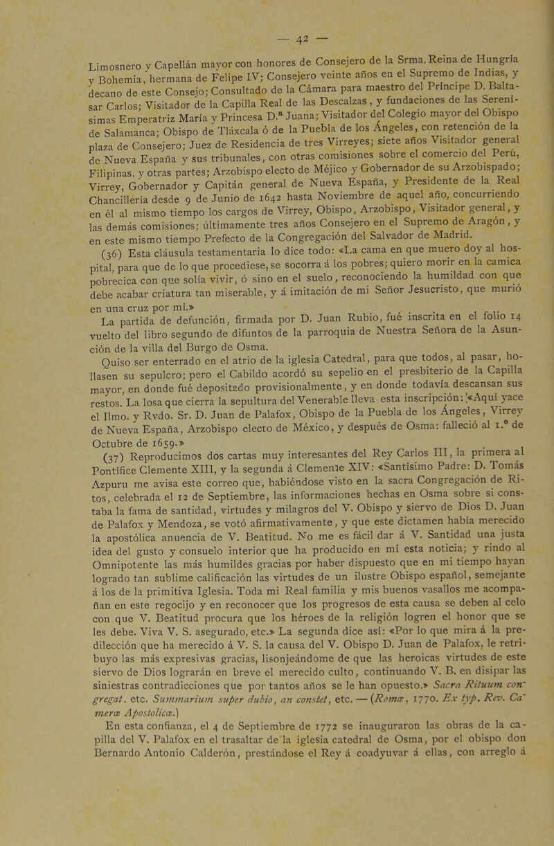 Limosnero y Capellán mayor con honores de Consejero de la Srma. Reina de Hungría y Bohemia, hermana de Felipe IV; Consejero veinte años en el Supremo de Indias, y decano de este Consejo; Consultado de la Cámara para maestro del Principe D Balta- sar Carlos- Visitador de la Capilla Real de las Descalzas , y fundaciones de las Serení- simas Emperatriz María y Princesa D.a Juana; Visitador del Colegio mayor del Obispo de Salamanca; Obispo de Tláxcala ó de la Puebla de los Ángeles, con retención de la plaza de Consejero; Juez de Residencia de tres Virreyes; siete anos Visitador general de Nueva España y sus tribunales, con otras comisiones sobre el comercio del Perú, Filipinas, y otras partes; Arzobispo electo de Méjico y Gobernador de su Arzobispado; Virrey, Gobernador y Capitán general de Nueva España, y Presidente de la Real Chancillería desde 9 de Junio de 1642 hasta Noviembre de aquel año, concurriendo en él al mismo tiempo los cargos de Virrey, Obispo, Arzobispo, Visitador general, y las demás comisiones; últimamente tres años Consejero en el Supremo de Aragón, y en este mismo tiempo Prefecto de la Congregación del Salvador de Madrid. (36) Esta cláusula testamentaria lo dice todo: «La cama en que muero doy al hos- pital, para que de lo que procediese, se socorra á los pobres; quiero morir en la camica pobrecica con que solia vivir, ó sino en el suelo, reconociendo la humildad con que debe acabar criatura tan miserable, y á imitación de mi Señor Jesucristo, que murió en una cruz por mí.» _ . . La partida de defunción, firmada por D. Juan Rubio, fué inscrita en el folio 14 vuelto del libro segundo de difuntos de la parroquia de Nuestra Señora de la Asun- ción de la villa del Burgo de Osma. Quiso ser enterrado en el atrio de la iglesia Catedral, para que todos, al pasar, ho- llasen su sepulcro; pero el Cabildo acordó su sepelio en el presbiterio de la Capilla mayor, en donde fué depositado provisionalmente, y en donde todavía descansan sus restos.’La losa que cierra la sepultura del Venerable lleva esta inscripción: >Aquí yace el limo, y Rvdo. Sr. D. Juan de Palafox, Obispo de la Puebla de los Ángeles, Virrey de Nueva España, Arzobispo electo de México, y después de Osma: falleció al i.° de Octubre de 1659.» (37) Reproducimos dos cartas muy interesantes del Rey Carlos III, la primera al Pontífice Clemente XIII, y la segunda á Clemente XIV: «Santísimo Padre: D. Tomás Azpuru me avisa este correo que, habiéndose visto en la sacra Congregación de Ri- tos, celebrada el 12 de Septiembre, las informaciones hechas en Osma sobre si cons- taba la fama de santidad, virtudes y milagros del V. Obispo y siervo de Dios D. Juan de Palafox y Mendoza, se votó afirmativamente, y que este dictamen había merecido la apostólica anuencia de V. Beatitud. No me es fácil dar á V. Santidad una justa idea del gusto y consuelo interior que ha producido en mí esta noticia; y rindo al Omnipotente las más humildes gracias por haber dispuesto que en mi tiempo hayan logrado tan sublime calificación las virtudes de un ilustre Obispo español, semejante á los de la primitiva Iglesia. Toda mi Real familia y mis buenos vasallos me acompa- ñan en este regocijo y en reconocer que los progresos de esta causa se deben al celo con que V. Beatitud procura que los héroes de la religión logren el honor que se les debe. Viva V. S. asegurado, etc.» La segunda dice así: «Por lo que mira á la pre- dilección que ha merecido á V. S. la causa del V. Obispo D. Juan de Palafox, le retri- buyo las más expresivas gracias, lisonjeándome de que las heroicas virtudes de este siervo de Dios lograrán en breve el merecido culto, continuando V. B. en disipar las siniestras contradicciones que por tantos años se le han opuesto.» Sacra Rituum con~ gregal. etc. Summarium supcr dlibio, an constct, etc. — (Romee, 1770. Ex typ. Rcv. Ca~ mera Apostólica.) En esta confianza, el 4 de Septiembre de 1772 se inauguraron las obras de la ca- pilla del V. Palafox en el trasaltar de la iglesia catedral de Osma, por el obispo don Bernardo Antonio Calderón, prestándose el Rey á coadyuvar á ellas, con arreglo a