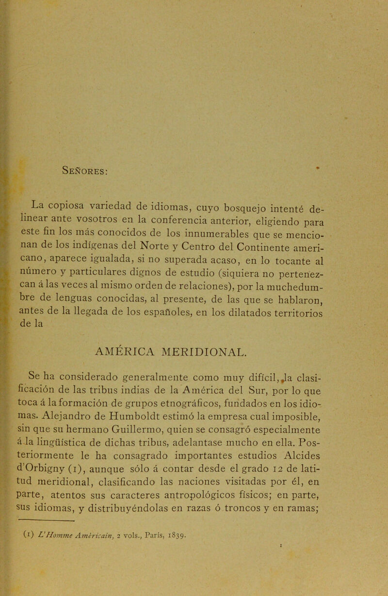 Señores: La copiosa, variedad de idiomas, cuyo bosquejo intenté de- linear ante vosotros en la conferencia anterior, eligiendo para este fin los más conocidos de los innumerables que se mencio- nan de los indígenas del Norte y Centro del Continente ameri- cano, aparece igualada, si no superada acaso, en lo tocante al número y particulares dignos de estudio (siquiera no pertenez- can á las veces al mismo orden de relaciones), por la muchedum- bre de lenguas conocidas, al presente, de las que se hablaron, antes de la llegada de los españoles, en los dilatados territorios de la AMÉRICA MERIDIONAL. Se ha considerado generalmente como muy difícil, Ja clasi- ficación de las tribus indias de la América del Sur, por lo que toca á la formación de grupos etnográficos, fundados en los idio- mas. Alejandro de Humboldt estimó la empresa cual imposible, sin que su hermano Guillermo, quien se consagró especialmente á la lingüística de dichas tribus, adelantase mucho en ella. Pos- teriormente le ha consagrado importantes estudios Alcides d’Orbigny (i), aunque sólo á contar desde el grado 12 de lati- tud meridional, clasificando las naciones visitadas por él, en parte, atentos sus caracteres antropológicos físicos; en parte, sus idiomas, y distribuyéndolas en razas ó troncos y en ramas;