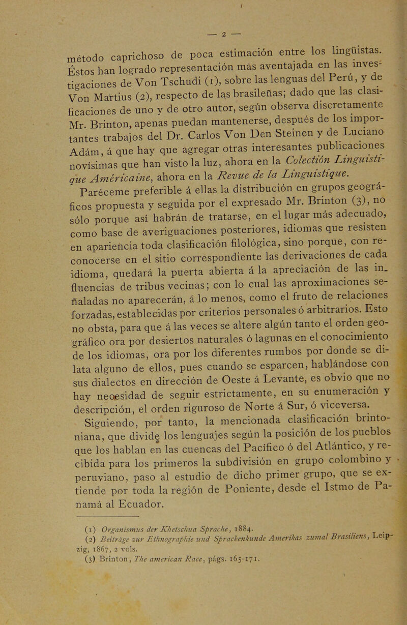 I 2 método caprichoso de poca estimación entre los lingüistas. Éstos han logrado representación más aventajada en las inves- tigaciones de Von Tschudi (i), sobre las lenguas del Perú, y de Von Martius (2), respecto de las brasileñas; dado que las clasi- ficaciones de uno y de otro autor, según observa discretamente Mr. Brinton, apenas puedan mantenerse, después de los impor- tantes trabajos del Dr. Carlos Von Den Steinen y de Luciano Adám, á que hay que agregar otras interesantes publicaciones novísimas que han visto la luz, ahora en la Colectión Linguisti- que Américaine, ahora en la Revue de la Linguistique. Paréceme preferible á ellas la distribución en grupos geográ- ficos propuesta y seguida por el expresado Mr. Brinton (3), no sólo porque así habrán de tratarse, en el lugar más adecuado, como base de averiguaciones posteriores, idiomas que resisten en apariencia toda clasificación filológica, sino porque, con re- conocerse en el sitio correspondiente las derivaciones de cada idioma, quedará la puerta abierta á la apreciación de las in. fluencias de tribus vecinas; con lo cual las aproximaciones se- ñaladas no aparecerán, á lo menos, como el fruto de relaciones forzadas, establecidas por criterios personales ó arbitrarios. Esto no obsta, para que á las veces se altere algún tanto el orden geo- gráfico ora por desiertos naturales ó lagunas en el conocimiento de los idiomas, ora por los diferentes rumbos por donde se di- lata alguno de ellos, pues cuando se esparcen, hablándose con sus dialectos en dirección de Oeste á Levante, es obvio que no hay neoesidad de seguir estrictamente, en su enumeración y descripción, el orden riguroso de Norte á Sur, ó viceversa. Siguiendo, por tanto, la mencionada clasificación brinto- niana, que divide los lenguajes según la posición de los pueblos que los hablan en las cuencas del Pacífico ó del Atlántico, 3 ie cibida para los primeros la subdivisión en grupo colombino 3 peruviano, paso al estudio de dicho primer grupo, que se ex tiende por toda la región de Poniente, desde el Istmo de I a- namá al Ecuador. (1) Organismos der Khetschua Sprache, 1884. (2) Beitráge zur Ethnographie und Sprackcnkundc Amcrikas zuma/ Brasihcns, Leip zig, 1867, 2 vols.