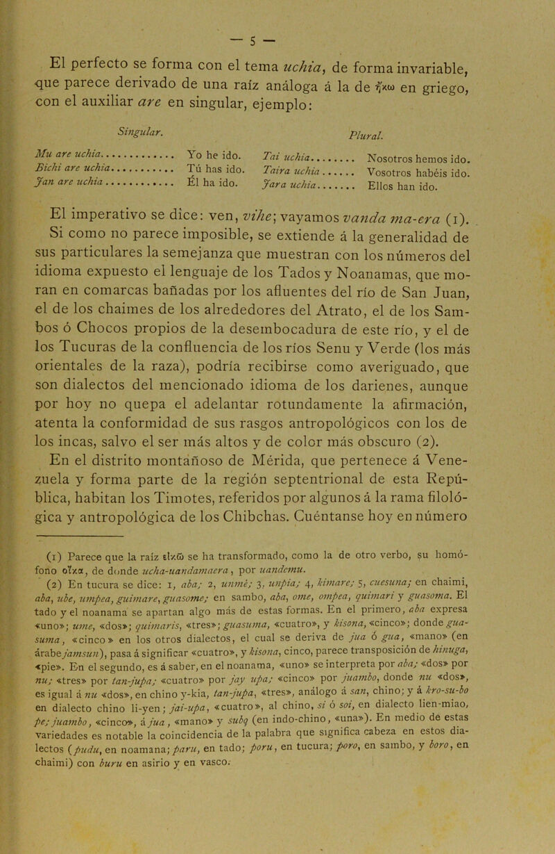 El perfecto se forma con el tema uchia, de forma invariable, que parece derivado de una raíz análoga á la de en griego, con el auxiliar are en singular, ejemplo: Singular. Mu are uchia Yo he ido. Bichi are uchia Tú has ido. Jan are uchia Él ha ido. Plural. Tai uchia Nosotros hemos ido. Taira uchia Vosotros habéis ido. Jara uchia Ellos han ido. El imperativo se dice: ven, vihe\ vayamos vanda ma-era (i). Si como no parece imposible, se extiende á la generalidad de sus particulares la semejanza que muestran con los números del idioma expuesto el lenguaje de los Tados y Noanamas, que mo- ran en comarcas bañadas por los afluentes del río de San Juan, el de los chaimes de los alrededores del Atrato, el de los Sam- bos ó Chocos propios de la desembocadura de este río, y el de los Tucuras de la confluencia de los ríos Senu y Verde (los más orientales de la raza), podría recibirse como averiguado, que son dialectos del mencionado idioma de los darienes, aunque por hoy no quepa el adelantar rotundamente la afirmación, atenta la conformidad de sus rasgos antropológicos con los de los incas, salvo el ser más altos y de color más obscuro (2). En el distrito montañoso de Mérida, que pertenece á Vene- zuela y forma parte de la región septentrional de esta Repú- blica, habitan los Timotes, referidos por algunos á la rama filoló- gica y antropológica de los Chibchas. Cuéntanse hoy en número (1) Parece que la raiz e!/.& se ha transformado, como la de otro verbo, su homó- fono oYxa, de donde ucha-uandamacra, por uandcmu. (2) En tucura se dice: i, aba; 2, unmé; 3, unpia; 4, Jumare; 5, cuesuna; en chaimi, aba, ubc, umpea, guimare, guasome; en sambo, aba, orne, ompca, quintan y guasoma. El tado y el noanama se apartan algo más de estas formas. En el primero, aba expresa -«uno»; ume, «dos»; quintar is, «tres»; guasuma, «cuatro», y kisona, «cinco»; donde gua- sunta, «cinco» en los otros dialectos, el cual se deriva de jua ó gua, «mano» (en árabe jamsun), pasa á significar «cuatro», y kisona, cinco, parece transposición de htnuga, «pie». En el segundo, es á saber, en el noanama, «uno» se interpreta poi aba; «dos» por nu; «tres» por tan-jupa; «cuatro» por jay upa; «cinco» por juambo, donde nu «dos», es igual á nu «dos», en chino y-kia, tan-jupa, «tres», análogo á san, chino; y k kro-su-bo en dialecto chino li-yen; jai-upa, «cuatro», al chino, si ó soi, en dialecto lien-miao, pe; juambo, «cinco», A jua, «mano» y subq (en indo-chino, «una»). En medio de estas variedades es notable la coincidencia de la palabra que significa cabeza en estos dia- lectos (pudu, en noamana; partí, en tado; poru, en tucura; poro, en sambo, y boro, en chaimi) con buru en asirio y en vasco.