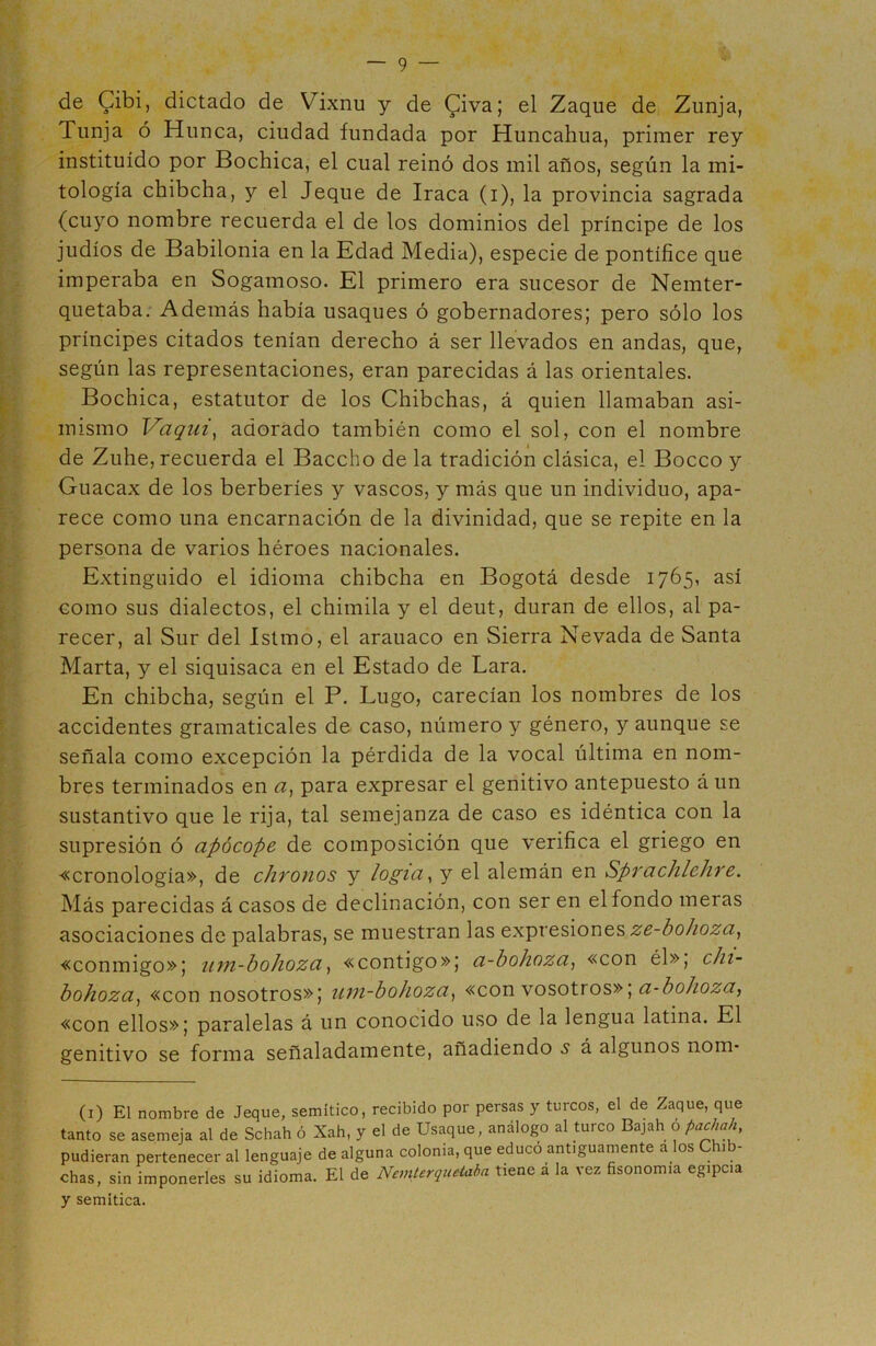 de Cibi, dictado de Vixnu y de £iva; el Zaque de Zunja, Tunja ó Hunca, ciudad fundada por Huncahua, primer rey instituido por Bochica, el cual reinó dos mil años, según la mi- tología chibcha, y el Jeque de Iraca (i), la provincia sagrada (cuyo nombre recuerda el de los dominios del príncipe de los judíos de Babilonia en la Edad Media), especie de pontífice que imperaba en Sogamoso. El primero era sucesor de Nemter- quetaba. Además había usaques ó gobernadores; pero sólo los príncipes citados tenían derecho á ser llevados en andas, que, según las representaciones, eran parecidas á las orientales. Bochica, estatutor de los Chibchas, á quien llamaban asi- mismo Vaquí, adorado también como el sol, con el nombre de Zuhe, recuerda el Baccho de la tradición clásica, el Boceo y Guacax de los berberíes y vascos, y más que un individuo, apa- rece como una encarnación de la divinidad, que se repite en la persona de varios héroes nacionales. Extinguido el idioma chibcha en Bogotá desde 1765, así como sus dialectos, el chimila y el deut, duran de ellos, al pa- recer, al Sur del Istmo, el arauaco en Sierra Nevada de Santa Marta, y el siquisaca en el Estado de Lara. En chibcha, según el P. Lugo, carecían los nombres de los accidentes gramaticales de caso, número y género, y aunque se señala como excepción la pérdida de la vocal última en nom- bres terminados en a, para expresar el genitivo antepuesto á un sustantivo que le rija, tal semejanza de caso es idéntica con la supresión ó apócope de composición que verifica el griego en «cronología», de chronos y logia, y el alemán en Sprachlehre. Más parecidas á casos de declinación, con ser en el fondo meras asociaciones de palabras, se muestran las expresiones ze-bohoza, «conmigo»; um-bohoza, «contigo»; a-bohoza, «con él», chi- bohoza, «con nosotros»; um-bohoza, «con vosotros»\ a-bohoza, «con ellos»; paralelas á un conocido uso de la lengua latina. El genitivo se forma señaladamente, añadiendo s á algunos nom- (1) El nombre de Jeque, semítico, recibido por persas y turcos, el de Zaque, que tanto se asemeja al de Schah ó Xah, y el de Usaque, análogo al turco Bajah o pachah, pudieran pertenecer al lenguaje de alguna colonia, que educó antiguamente a os i chas, sin imponerles su idioma. El de Nemterquelaba tiene á la vez fisonomía egipcia y semítica.