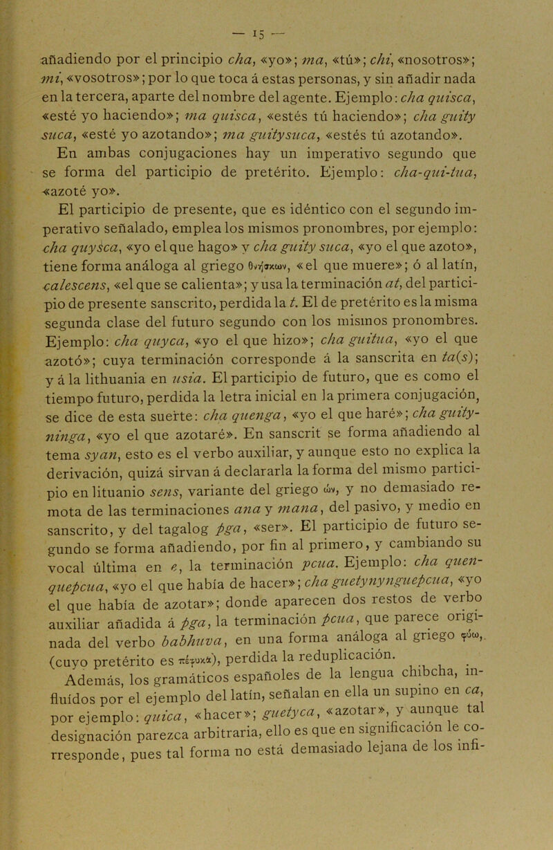 añadiendo por el principio cha, «yo»; ma, «tú»; chi, «nosotros»; mi, «vosotros»; por lo que toca á estas personas, y sin añadir nada en la tercera, aparte del nombre del agente. Ejemplo: cha quisca, «esté yo haciendo»; ma quisca, «estés tú haciendo»; cha guity suca, «esté yo azotando»; ma guity suca, «estés tú azotando». En ambas conjugaciones hay un imperativo segundo que se forma del participio de pretérito. Ejemplo: cha-qui-tua, «azoté yo». El participio de presente, que es idéntico con el segundo im- perativo señalado, empléalos mismos pronombres, por ejemplo: cha quysca, «yo el que hago» y cha guity suca, «yo el que azoto», tiene forma análoga al griego «el que muere»; ó al latín, calescens, «el que se calienta»; y usa la terminación at, del partici- pio de presente sánscrito, perdida la t. El de pretérito es la misma segunda clase del futuro segundo con los mismos pronombres. Ejemplo: cha quyca, «yo el que hizo»; cha guitua, «yo el que azotó»; cuya terminación corresponde á la sánscrita en ta{s)] y ála lithuania en lisia. El participio de futuro, que es como el tiempo futuro, perdida la letra inicial en la primera conjugación, se dice de esta suerte: cha quenga, «yo el que haré»; cha guity- ninga, «yo el que azotaré». En sanscrit se forma añadiendo al tema syan, esto es el verbo auxiliar, y aunque esto no explica la derivación, quizá sirvan á declararla la forma del mismo partici- pio en lituanio sens, variante del griego wv, y no demasiado re- mota de las terminaciones ana y mana, del pasivo, y medio en sánscrito, y del tagalog pga, «ser». El participio de futuro se- gundo se forma añadiendo, por fin al primero, y cambiando su vocal última en *, la terminación ycua. Ejemplo: cha quen- quepcua, «yo el que había de hacer»; cha guetynynguepcua, «yo el que había de azotar»; donde aparecen dos restos de verbo auxiliar añadida á pga, la terminación pcua, que parece origi- nada del verbo babhuva, en una forma análoga al griego *S«,. (cuyo pretérito es ^*«0, perdida la reduplicación. Además, los gramáticos españoles de la lengua chibcha, in- fluidos por el ejemplo del latín, señalan en ella un supino en ca, por ejemplo: quica, «hacer»; guetyca, «azotar» y aunque tal designación parezca arbitraria, ello es que en significación e co- rresponde, pues tal forma no está demasiado lejana de los mfi-