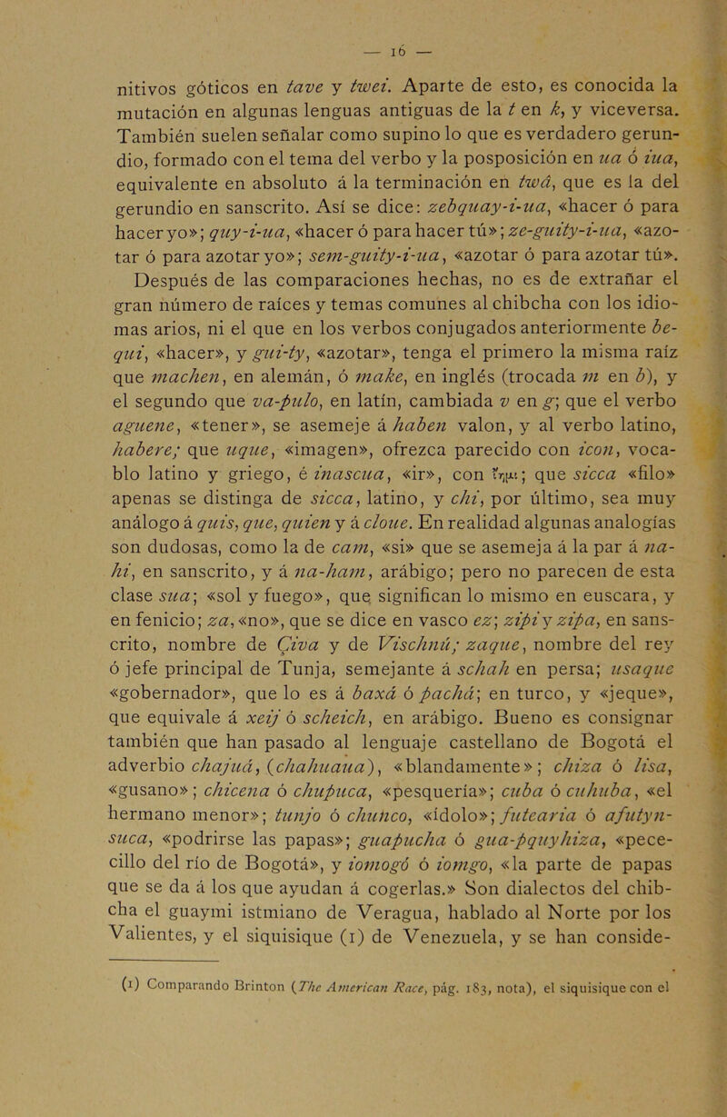 Ib nitivos góticos en tave y twei. Aparte de esto, es conocida la mutación en algunas lenguas antiguas de la ten k, y viceversa. También suelen señalar como supino lo que es verdadero gerun- dio, formado con el tema del verbo y la posposición en ua ó iua, equivalente en absoluto á la terminación en twá, que es la del gerundio en sánscrito. Así se dice: zebquay-i-ua, «hacer ó para hacer yo»; qny-i-ua, «hacer ó para hacer tú»; ze-guity-i-ua, «azo- tar ó para azotar yo»; sem-guity-i-ua, «azotar ó para azotar tú». Después de las comparaciones hechas, no es de extrañar el gran número de raíces y temas comunes al chibcha con los idio- mas arios, ni el que en los verbos conjugados anteriormente be- qui, «hacer», y gui-ty, «azotar», tenga el primero la misma raíz que machen, en alemán, ó make, en inglés (trocada m en b), y el segundo que va-pulo, en latín, cambiada v en g] que el verbo aguene, «tener», se asemeje khaben valon, y al verbo latino, habere; que uque, «imagen», ofrezca parecido con icón, voca- blo latino y griego, é inascua, «ir», con ÍV1; que sicca «filo» apenas se distinga de sicca, latino, y chi, por último, sea muy análogo á quis, que, quien y á clone. En realidad algunas analogías son dudosas, como la de cam, «si» que se asemeja á la par á na- hi, en sánscrito, y á na-ham, arábigo; pero no parecen de esta clase sua-, «sol y fuego», que. significan lo mismo en éuscara, y en fenicio; za, «no», que se dice en vasco ez] zipiy zipa, en sáns- crito, nombre de Civa y de Vischnú; zaque, nombre del rey ó jefe principal de Tunja, semejante á schah en persa; usaque «gobernador», que lo es á baxá ó pacluv, en turco, y «jeque», que equivale á xeij ó scheich, en arábigo. Bueno es consignar también que han pasado al lenguaje castellano de Bogotá el adverbio chajuá, (chahuaua), «blandamente»; chiza ó lisa, «gusano»; chicena ó chupuca, «pesquería»; cuba ó cuhuba, «el hermano menor»; tunjo ó chunco, «ídolo»; putearía ó afutyn- suca, «podrirse las papas»; guapucha ó gua-pquyhiza, «pece- cillo del río de Bogotá», y iomogó ó iomgo, «la parte de papas que se da á los que ayudan á cogerlas.» Son dialectos del chib- cha el guaymi istmiano de Veragua, hablado al Norte por los Valientes, y el siquisique (i) de Venezuela, y se han conside- (i) Comparando Brinton (The American Race, pág. 183, nota), el siquisique con el