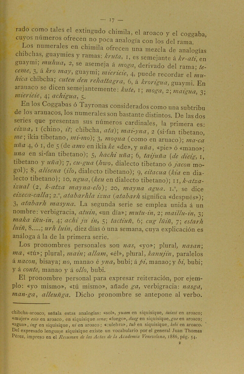 lado como tales el extmgudo chimila, el aroaco y el coggaba cuyos números ofrecen no poca analogía con los del rama ’ Los numerales en chimila ofrecen una mezcla de analogías clnbchas, guaymies y ramas: kruta, i, es semejante á kr-atUn guaymi, muhua, 2, se asemeja á moga, derivado del rama- te- cemc, 3, a kro may, guaymi; mierieie, 4, puede recordar el mu- llica chibcha; cuten den rehattagra, 6, á krorigua, guaymi. En arauaco se dicen semejantemente: hite, 1; moga, 2; maigua, 3: mierieie, 4; achigua, 5. En los Coggabas ó Tayronas considerados como una subtribu de los arauacos, los numerales son bastante distintos. De las dos series que presentan sus números cardinales, la primera es: cizua, 1 (chino, it; chibcha, ata)] mai-yna, 2 (si-fan tibetano, mc > tibetano, mi-mo); 3, moqua (como en arnaco); ma-ca uña 4, ó 1, de 5 (de amo en ikiahe «de», y uña, «pie» ó «mano»; una en si-fan tibetano); 5, hachi uña] 6, taijuña [de dieig, 1, tibetano y uña)] 7, cu-gua (hwo, dialecto tibetano ó jacon mo- gol), 8, alisena (ilo, dialecto tibetano); 9> eitacua (kia en dia- lecto tibetano); 10, ligua, (keu en dialecto tibetano); 11, k-atza- izual (2, k-atza mayna-elo)] 20, mayna agua. i.°, se dice eizeca-calla] 2., ataharhla izua (atabarh significa «después»); 3, atabarh masyna. La segunda serie se emplea unida á un nombre: verbigracia, atuin, «un día»; mutu-in, 2; maillu-in, 3; maka iñu-in, 4; achi ju in, 5; tactiuñ, 6; cug liiiñ, 7; estarh luiñ, 8 ; urh luin, diez días ó una semana, cuya explicación es análoga á la de la primera serie. Los pronombres personales son ñas, «yo»; plural, nasan] ma, «tú»; plural, main] allam, «él», plural, kanujin, paralelos á nacon, bisaya; no, manao é yna, bubi; á pi, manaojy bi, bubi; y á conte, manao y á olio, bubi. El pronombre personal para expresar reiteración, por ejem- plo: «yo mismo», «tú mismo», añade ga, verbigracia: nasga, man-ga, alleuñga. Dicho pronombre se antepone al verbo. chibcha-aroaco, señala estas analogías: «sol», yuarn en siquisique, iuiasi en aroaco; «mujer» esto en aroaco, en siquisique sena', «fuego», dneg en siquisique,guc en aroaco; «agua», ing en siquisique, ni en aroaco; «culebra», lub en siquisique, bebí en aroaco. Del expresado lenguaje siquisique existe un vocabulario por el general Juan Thomas Pérez, impreso en el Resumen de las Actas de la Academia Venezolana, 1886, pág. 54.