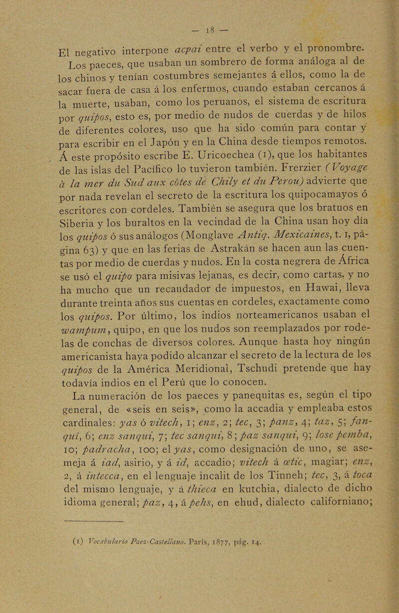 El negativo interpone acpai entre el verbo y el pronombre. Los paeces, que usaban un sombrero de forma análoga al de los chinos y tenían costumbres semejantes á ellos, como la de sacar fuera de casa á los enfermos, cuando estaban cercanos á la muerte, usaban, como los peruanos, el sistema de escritura por quipos, esto es, por medio de nudos de cuerdas y de hilos de diferentes colores, uso que ha sido común para contar y para escribir en el Japón y en la China desde tiempos remotos. Á este propósito escribe E. Uricoechea (i), que los habitantes de las islas del Pacífico lo tuvieron también. Frerzier (Voyage a la mer du Sud aux cotes de Chily et du Perou) advierte que por nada revelan el secreto de la escritura los quipocamayos ó escritores con cordeles. También se asegura que los bratuos en Siberia y los buraltos en la vecindad de la China usan hoy día los quipos ó sus análogos (Monglave Antiq. Mexicaines, 1.1, pá- gina 63) y que en las ferias de Astrakán se hacen aun las cuen- tas por medio de cuerdas y nudos. En la costa negrera de África se usó el quipo para misivas lejanas, es decir, como cartas, y no ha mucho que un recaudador de impuestos, en Hawai, lleva durante treinta años sus cuentas en cordeles, exactamente como los quipos. Por último, los indios norteamericanos usaban el wampum, quipo, en que los nudos son reemplazados por rode- las de conchas de diversos colores. Aunque hasta hoy ningún americanista haya podido alcanzar el secreto de la lectura de los quipos de la América Meridional, Tschudi pretende que hay todavía indios en el Perú que lo conocen. La numeración de los paeces y panequitas es, según el tipo general, de «seis en seis», como la accadia y empleaba estos cardinales: y as ó vitech, 1; enz, 2; tec, 3; panz, 4; taz, 5; fan- quí, 6; enz sanqui, 7; tec sanqui, 8; paz sanqui, 95 lose pemba, 10; padracha, 100; eXyas, como designación de uno, se ase- meja á iad, asirio, y á id, accadio; vitech á oetic, magiar; enz, 2, á intecca, en el lenguaje incalit de los Tinneh; tec, 3, á toca del mismo lenguaje, y á thieca en kutchia, dialecto de dicho idioma general; paz, 4, á pchs, en ehud, dialecto californiano; (1) Vocabulario Paez-Castellano. París, 1877, pág. 14.