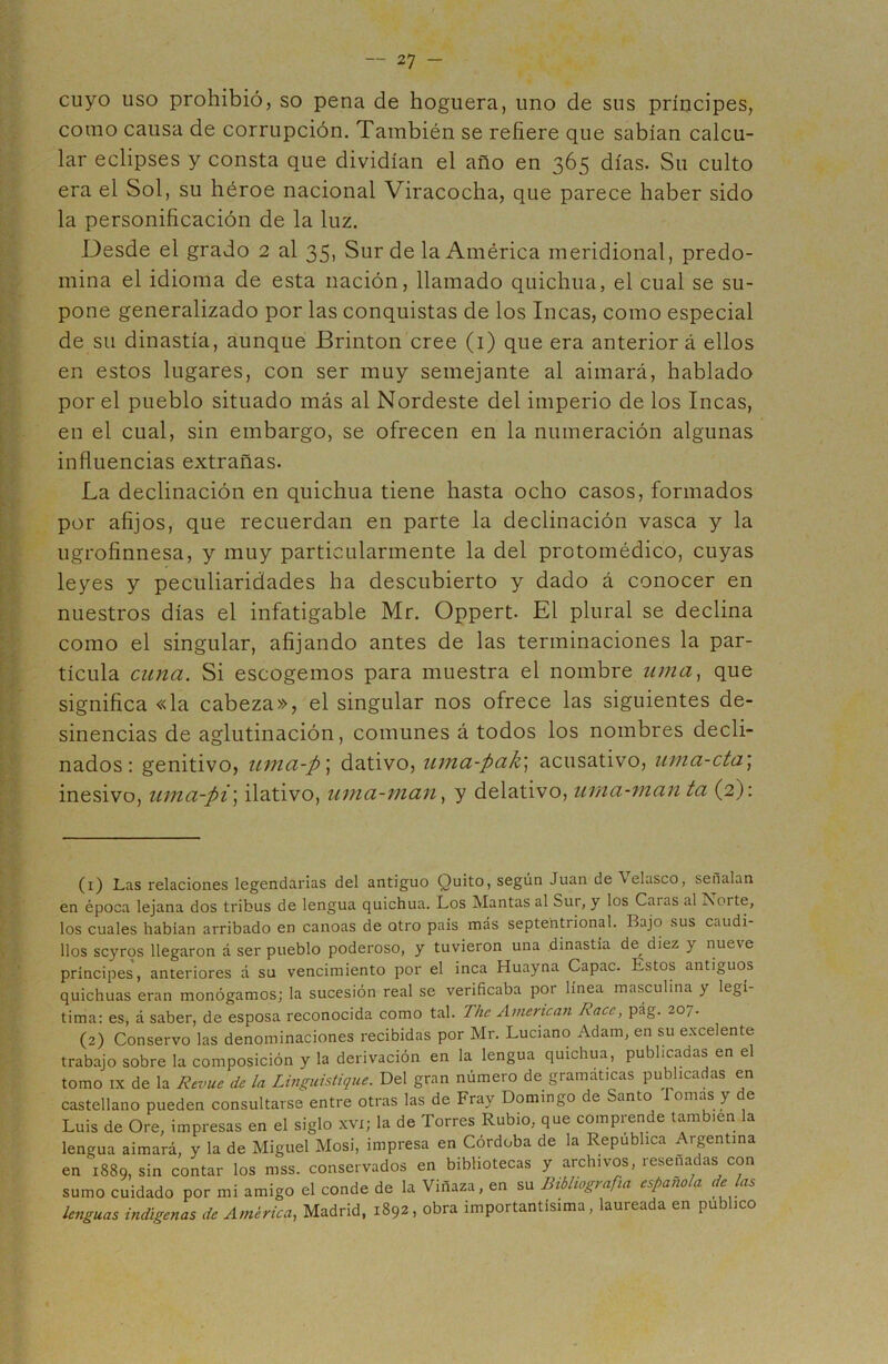 cuyo uso prohibió, so pena de hoguera, uno de sus príncipes, como causa de corrupción. También se refiere que sabían calcu- lar eclipses y consta que dividían el año en 365 días. Su culto era el Sol, su héroe nacional Viracocha, que parece haber sido la personificación de la luz. Desde el grado 2 al 35, Sur de la América meridional, predo- mina el idioma de esta nación, llamado quichua, el cual se su- pone generalizado por las conquistas de los Incas, como especial de su dinastía, aunque Brinton cree (1) que era anterior á ellos en estos lugares, con ser muy semejante al afinará, hablado por el pueblo situado más al Nordeste del imperio de los Incas, en el cual, sin embargo, se ofrecen en la numeración algunas influencias extrañas. La declinación en quichua tiene hasta ocho casos, formados por afijos, que recuerdan en parte la declinación vasca y la ugrofinnesa, y muy particularmente la del protomédico, cuyas leyes y peculiaridades ha descubierto y dado á conocer en nuestros días el infatigable Mr. Oppert. El plural se declina como el singular, afijando antes de las terminaciones la par- tícula cuna. Si escogemos para muestra el nombre unía, que significa «la cabeza», el singular nos ofrece las siguientes de- sinencias de aglutinación, comunes á todos los nombres decli- nados: genitivo, uma-p; dativo, uma-pak; acusativo, uma-cta; inesivo, uma-pi\ ilativo, uma-man, y delativo, urna-manta (2): (1) Las relaciones legendarias del antiguo Quito, según Juan de \elasco, señalan en época lejana dos tribus de lengua quichua. Los Mantas al Sur, y los Caras al Norte, los cuales habían arribado en canoas de otro país más septentrional. Bajo sus caudi- llos scyros llegaron á ser pueblo poderoso, y tuvieron una dinastía de^diez y nueve príncipes, anteriores á su vencimiento por el inca Huayna Capac. Estos antiguos quichuas eran monógamos; la sucesión real se verificaba por línea masculina y legí- tima: es, á saber, de esposa reconocida como tal. The American Race, pág. 20,. (2) Conservo las denominaciones recibidas por Mr. Luciano Adam, en su excelente trabajo sobre la composición y la derivación en la lengua quichua, publicadas en el tomo ix de la Rcvue de la Linguistique. Del gran número de gramáticas publicadas en castellano pueden consultarse entre otras las de Fray Domingo de Santo ornas y e Luis de Ore, impresas en el siglo xvi; la de Torres Rubio, que comprende también la lengua aimará, y la de Miguel Mosi, impresa en Córdoba de la República Argentina en 1889, sin contar los mss. conservados en bibliotecas y archivos, resenadas con sumo cuidado por mi amigo el conde de la Vinaza, en su Biblwgi afía españo a e as lenguas indígenas de América, Madrid, 1892, obra importantísima, laureada en publico