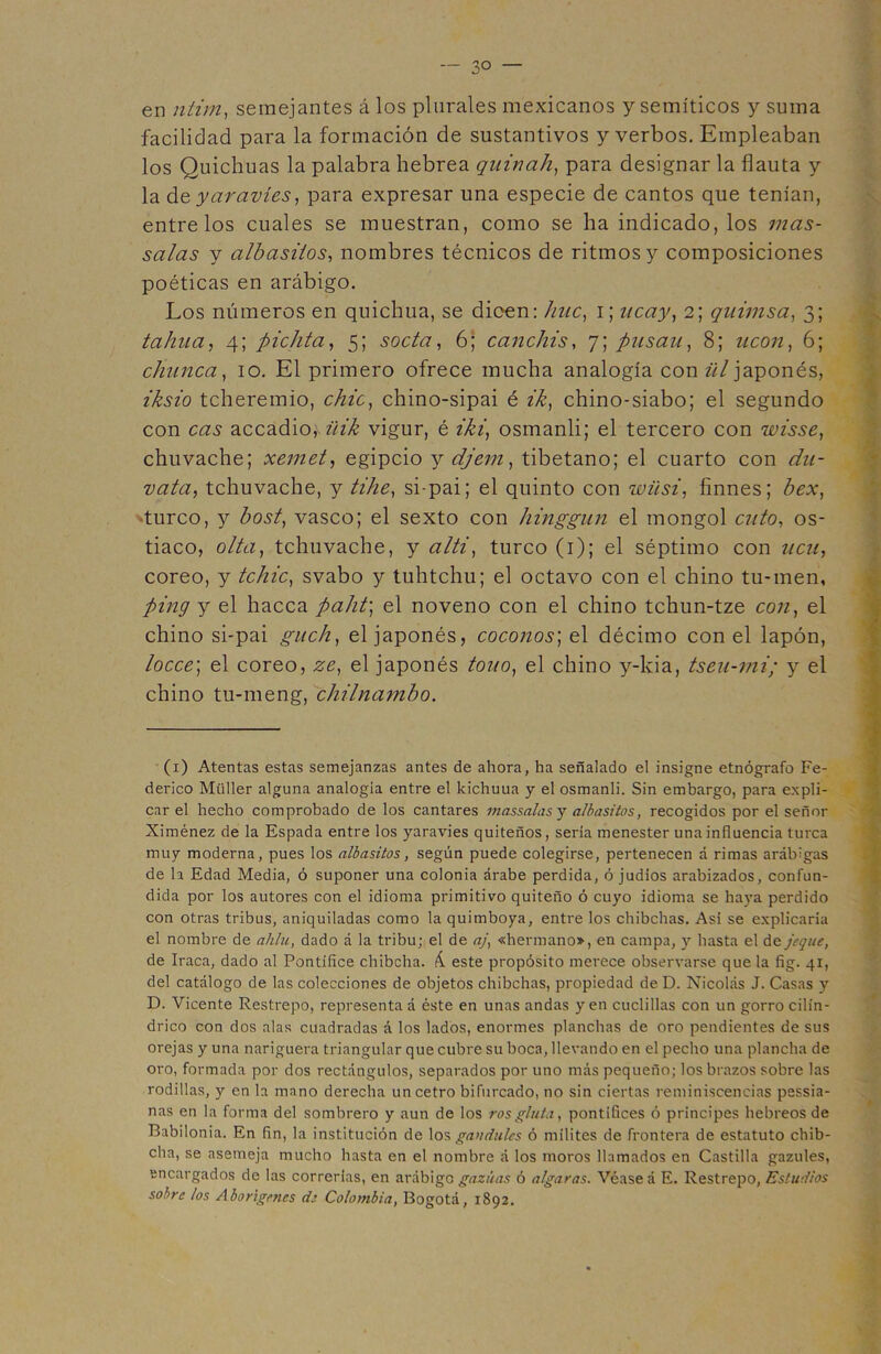 en ntim, semejantes á los plurales mexicanos y semíticos y suma facilidad para la formación de sustantivos y verbos. Empleaban los Quichuas la palabra hebrea quinah, para designar la flauta y la de yaravíes, para expresar una especie de cantos que tenían, éntrelos cuales se muestran, como se ha indicado, los mas- salas y albasilos, nombres técnicos de ritmos y composiciones poéticas en arábigo. Los números en quichua, se dioen: huc, i; itcay, 2; quimsa, 3; tahua, 4; pichta, 5; soda, 6; canchis, 7; plisan, 8; neón, 6; chunca, 10. El primero ofrece mucha analogía con ül japonés, //fofo tcheremio, chic, chino-sipai é ik, chino-siabo; el segundo con accadio,\ üik vigur, é iki, osmanli; el tercero con wisse, chuvache; xemet, egipcio y djern, tibetano; el cuarto con chi- vata, tchuvache, y tihe, si-pai; el quinto con wüsi, finnes; hex, 'turco, y bost, vasco; el sexto con hinggnn el mongol cuto, os- tiaco, olta, tchuvache, y alti, turco (1); el séptimo con ucu, coreo, y tchic, svabo y tuhtchu; el octavo con el chino tu-men, ping y el hacca paht\ el noveno con el chino tchun-tze con, el chino si-pai gnch, el japonés, coconos] el décimo con el lapón, locce; el coreo, ze, el japonés tono, el chino y-kia, tseu-mi; y el chino tu-meng, chilnambo. (1) Atentas estas semejanzas antes de ahora, ha señalado el insigne etnógrafo Fe- derico Müller alguna analogía entre el kichuua y el osmanli. Sin embargo, para expli- car el hecho comprobado de los cantares massalasy albasitos, recogidos por el señor Ximénez de la Espada entre los yaravíes quiteños, sería menester una influencia turca muy moderna, pues los albasitos, según puede colegirse, pertenecen á rimas arábigas de la Edad Media, ó suponer una colonia árabe perdida, ó judíos arabizados, confun- dida por los autores con el idioma primitivo quiteño ó cuyo idioma se haya perdido con otras tribus, aniquiladas como la quimboya, entre los chibchas. Así se explicaría el nombre de ahlu, dado á la tribu; el de aj, «hermano», en campa, y hasta el de jeque, de Iraca, dado al Pontífice chibcha. k. este propósito merece observarse que la fig. 41, del catálogo de las colecciones de objetos chibchas, propiedad de D. Nicolás J. Casas y D. Vicente Restrepo, representa á éste en unas andas yen cuclillas con un gorro cilin- drico con dos alas cuadradas á los lados, enormes planchas de oro pendientes de sus orejas y una nariguera triangular que cubre su boca, llevando en el pecho una plancha de oro, formada por dos rectángulos, separados por uno más pequeño; los brazos sobre las rodillas, y en la mano derecha un cetro bifurcado, no sin ciertas reminiscencias pessia- nas en la forma del sombrero y aun de los rosgluta, pontífices ó principes hebreos de Babilonia. En fin, la institución de los gandules ó milites de frontera de estatuto chib- cha, se asemeja mucho hasta en el nombre á los moros llamados en Castilla gazules, encargados de las correrías, en arábigo gaznas ó algaras. Véase á E. Restrepo, Estudios sobre los Aborígenes de Colombia, Bogotá, 1892.