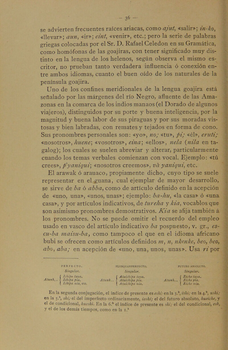 se advierten frecuentes raíces ariacas, como cijnt, «salir»; in-ko, «llevar»; aun, «ir»; eint, «venir», etc.; pero la serie de palabras griegas colocadas por el Sr. D. Rafael Celedón en su Gramática, como homófonas de las goajiras, con tener significado muy dis- tinto en la lengua de los helenos, según observa el mismo es- critor, no prueban tanto verdadera influencia ó conexión en- tre ambos idiomas, cuanto el buen oído de los naturales de la península goajira. Uno de los confines meridionales de la lengua goajira está señalado por las márgenes del río Negro, afluente de las Ama- zonas en la comarca de los indios manaos (el Dorado de algunos viajeros), distinguidos por su porte y buena inteligencia, por la magnitud y buena labor de sus piraguas y por sus moradas vis- tosas y bien labradas, con remates y tejados en forma de cono. Sus pronombres personales son: «yo», no; «tu», pi; «él», eruti; «nosotros», huene\ «vosotros», eina\ «ellos», nela (nila en ta- galog); los cuales se suelen abreviar y alterar, particularmente cuando los temas verbales comienzan con vocal. Ejemplo: «tú crees», p'yaniqui\ «nosotros creemos», va yaniqui, etc. El arawak ó arauaco, propiamente dicho, cuyo tipo se suele representar en el guana, cual ejemplar de mayor desarrollo, se sirve de ba ó abba, como de artículo definido en la acepción de «uno, una», «unos, unas»; ejemplo: ba-hu, «la casa» ó «una. casa», y por artículos indicativos, de tureha y kia, vocablos que son asimismo pronombres demostrativos. Kia se afija también á los pronombres. No se puede omitir el recuerdo del empleo usado en vasco del artículo indicativo ba pospuesto, v. gr., es- cu-ba maisu-ba, como tampoco el que en el idioma africano bubi se ofrecen como artículos definidos m, n, nkenkc, beo, bco, abo, aba; en acepción de «uno, una, unos, unas». Usa ri por PERFE CT0. PLUSCUAMPERFECTO. FUTURO ABSOLUTO. Singular. Singular. Singular. Aíunk.. Ichipo taya. Ichipa pia. Ickipa nia, etc. [ Ataichipa taya. Atunk.. ! Ataichipa pia. ( Ataichipa nia. [ Eichc taya. Atunk.. \ Eichc pia. ( Eichc nia. En la segunda conjugación, el Indice de presente es eshi: en la 3.a, ishi; en la 4.a, ushi; en la 5.a, shi; el del imperfecto ordinariamente, i a ski; el del futuro absoluto, hueiche, y el de condicional, hucshi. En la 6.a el índice de presente es ski; el del condicional, csh, y el de los demás tiempos, como en la 1.a