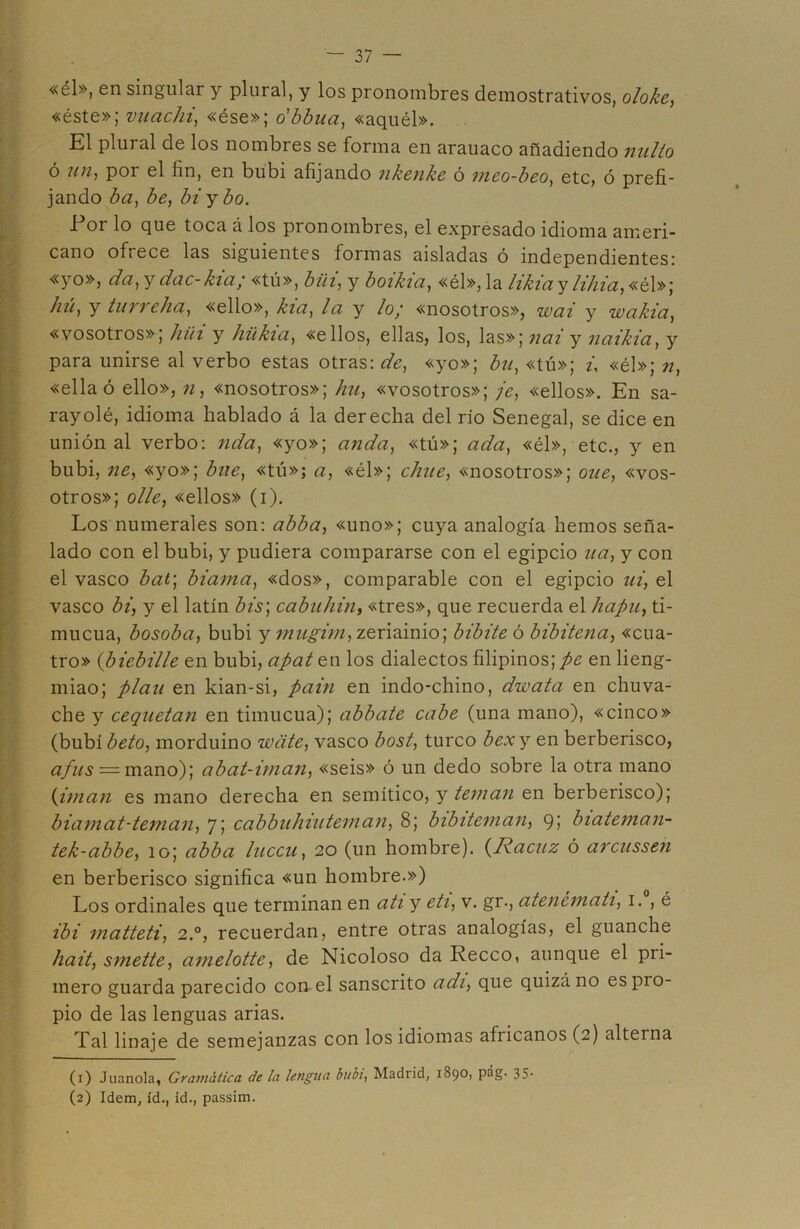 «él», en singular y plural, y los pronombres demostrativos, oloke, «éste»; vnachi, «ése»; o'bbua, «aquél». El plural de los nombres se forma en arauaco añadiendo nidio ó un, poi el fin, en bubi afijando nkenke ó meo-beo, etc, ó prefi- jando ba, be, biybo. .Por lo que toca á los pronombres, el expresado idioma ameri- cano oftece las siguientes formas aisladas ó independientes; «yo», da, y dac-kia; «tú», bilí, y boikia, «él», la likiay lihia, «él»] hú, y tur relia, «ello», kia, la y lo/ «nosotros», wai y wakia, «vosotros»; hia y hükia, «ellos, ellas, los, las»; nal y naikia, y para unirse al verbo estas otras: de, «yo»; bu, «tú»; ú «él»; n, «ella ó ello», n, «nosotros»; hu, «vosotros»; je, «ellos». En sa- rayolé, idioma hablado á la derecha del rio Senegal, se dice en unión al verbo: nda, «yo»; anda, «tú»; ada, «él», etc., y en bubi, ne, «yo»; bne, «tú»; a, «él»; chue, «nosotros»; oue, «vos- otros»; olle, «ellos» (i). Los numerales son: abba, «uno»; cuya analogía hemos seña- lado con el bubi, y pudiera compararse con el egipcio ua, y con el vasco bat] biama, «dos», comparable con el egipcio ui, el vasco bi, y el latín bis] cabuhin, «tres», que recuerda el hapu, ti- mucua, bosoba, bubi y mugim, zeriainio; bibite ó bibitena, «cua- tro» (biebille en bubi, apaten los dialectos filipinos; pe en lieng- miao; plau en kian-si, pain en indo-chino, dwata en chuva- che y cequetan en timucua); abbate cabe (una mano), «cinco» (bubi beto, morduino wcite, vasco bost, turco bexy en berberisco, a fus = mano); abat-iman, «seis» ó un dedo sobre la otra mano (imán es mano derecha en semítico, y teman en berberisco); biamat-teman, 7; cabbuhiuteman, 8; bibiteman, 91 biateman- tek-abbe, 10; abba luccu, 20 (un hombre). (Racuz ó arcussen en berberisco significa «un hombre.») Los ordinales que terminan en ati y eti, v. gr., atenémati, 1. , é ib i matteti, 2.0, recuerdan, entre otras analogías, el guanche liait, smette, amelotte, de Nicoloso da Recco, aunque el pri- mero guarda parecido con el sánscrito adi, que quizá no es pro- pio de las lenguas arias. Tal linaje de semejanzas con los idiomas africanos (2) alterna (1) Juanola, Gramática áe la lengua bubi, Madiid, 1890, pág. 35- (2) Idem, id., id., passim.