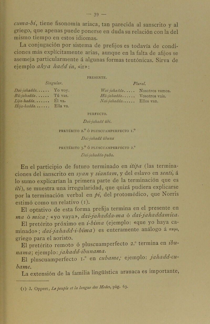 cuma-bi, tiene fisonomía ariaca, tan parecida al sánscrito y al griego, que apenas puede ponerse en duda su relación con la del mismo tiempo en estos idiomas. La conjugación por sistema de prefijos es todavía de condi- ciones más explícitamente arias, aunque en la falta de afijos se asemeja particularmente á algunas formas teutónicas. Sirva de ejemplo ciliyci hadd in, «ir»: PRESENTE. Singular. Plural. Yo voy. Wai-jahadda Nosotros vamos. Tú vas. Hii-jahadda Vosotros vais. El va. Nai-jahadda Ellos van. Ella va. PERFECTO. Dai-jahadd Ubi. PRETÉRITO 2.° Ó PLUSCUAMPERFECTO I.° Dai-jahadd übuna PRETÉRITO 3.0 Ó PLUSCUAMPERFECTO 2.° Daijahadda-puba. En el participio de futuro terminado en itipa (las termina- ciones del sánscrito en syan y siantam, y del eslavo en sentí, á lo sumo explicarían la primera parte de la terminación que es iti), se muestra una irregularidad, que quizá pudiera explicarse por la terminación verbal en pi, del protomédico, que Norris estimó como un relativo (i). El optativo de esta forma prefija termina en el piesente en inci ó mica; «yo vaya», dai-jahadda-ma ó dai-jahaddamica. El pretérito próximo en i-bima (ejemplo: «que yo haya ca- minado»; dai-jahadd-i-bima') es enteramente análogo á ««ju, griego para el aoristo. El pretérito remoto ó pluscuamperfecto 2. termina en ibu ñama; ejemplo:jahadd-ibunama. El pluscuamperfecto i.° en cúbame; ejemplo: jahadd-cu- bame. La extensión de la familia lingüística arauaca es importante, Dai-jahadda Bü-jahadda. Lija-hadda. Hija-hadda. (1) J. Oppert, Lepeuple ct la langue des Medcs, pág. 63.