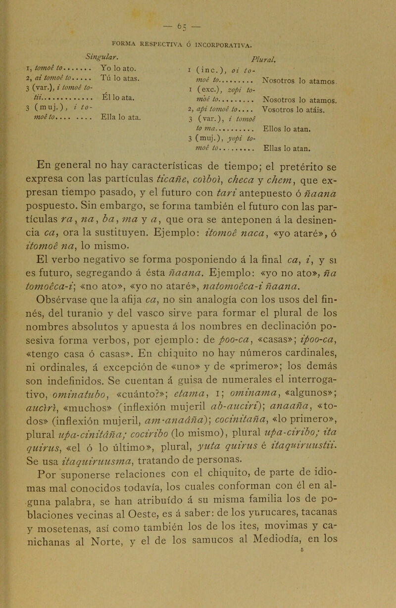 FORMA RESPECTIVA Ó RECORPORATIVA. Singular. 1, tomoé to Yo lo ato. 2, ai tomoé to Tú lo atas. 3 (var.), i tomoé to- tii Ello ata. 3 (muj.) , i to- moé to Ella lo ata. Plural. i ( inc. ), oi to- moé to i (exc.), zopi to- moé to 2, api tomoé to.... 3 (var.), i tomoé to ma 3 (muj.), yopi to- moé to Nosotros lo atamos. Nosotros lo atamos. Vosotros lo atáis. Ellos lo atan. Ellas lo atan. En general no hay características de tiempo; el pretérito se expresa con las partículas ticañe, colboi, checa y chcm, que ex- presan tiempo pasado, y el futuro con tari antepuesto ó ñaana pospuesto. Sin embargo, se forma también el futuro con las par- tículas ra, na, ba, ma y a, que ora se anteponen á la desinen- cia ca, ora la sustituyen. Ejemplo: itomoé naca, «yo ataré», ó itomoé na, lo mismo. El verbo negativo se forma posponiendo á la final ca, i, y si es futuro, segregando á ésta ñaana. Ejemplo: «yo no ato», ña tomoéca-i; «no ato», «yo no ataré», natomoéca-i ñaana. Obsérvase que la afija ca, no sin analogía con los usos del fin- nés, del turanio y del vasco sirve para formar el plural de los nombres absolutos y apuesta á los nombres en declinación po- sesiva forma verbos, por ejemplo: de poo-ca, «casas»; ipoo-ca, «tengo casa ó casas». En chiquito no hay números cardinales, ni ordinales, á excepción de «uno» y de «primero»; los demás son indefinidos. Se cuentan á guisa de numerales el interroga- tivo, ominatubo, «cuánto?»; etama, i; ominama, «algunos»; auclri, «muchos» (inflexión mujeril ab-auciri)', anaaña, «to- dos» (inflexión mujeril, am~anadñd)\ cocinitaña, «lo primero», plural upa-cinitáña; cocimbo (lo mismo), plural upa-cinbo; ita quirus, «el ó lo último», plural, yuta quiñis é itaquiruustu. Se usa itaquiruusma, tratando de personas. Por suponerse relaciones con el chiquito, de parte de idio- mas mal conocidos todavía, los cuales conforman con él en al- guna palabra, se han atribuido á su misma familia los de po- blaciones vecinas al Oeste, es á saber: de los yurucares, tacanas y mosetenas, así como también los de los ites, movimas y ca- nichanas al Norte, y el de los samucos al Mediodía, en los