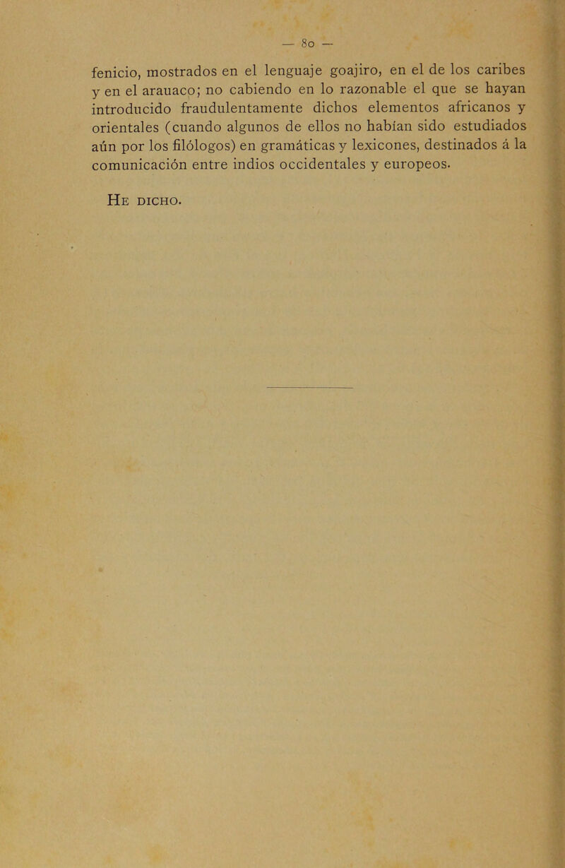 fenicio, mostrados en el lenguaje goajiro, en el de los caribes yen el arauaco; no cabiendo en lo razonable el que se hayan introducido fraudulentamente dichos elementos africanos y orientales (cuando algunos de ellos no habían sido estudiados aún por los filólogos) en gramáticas y lexicones, destinados á la comunicación entre indios occidentales y europeos. He dicho.