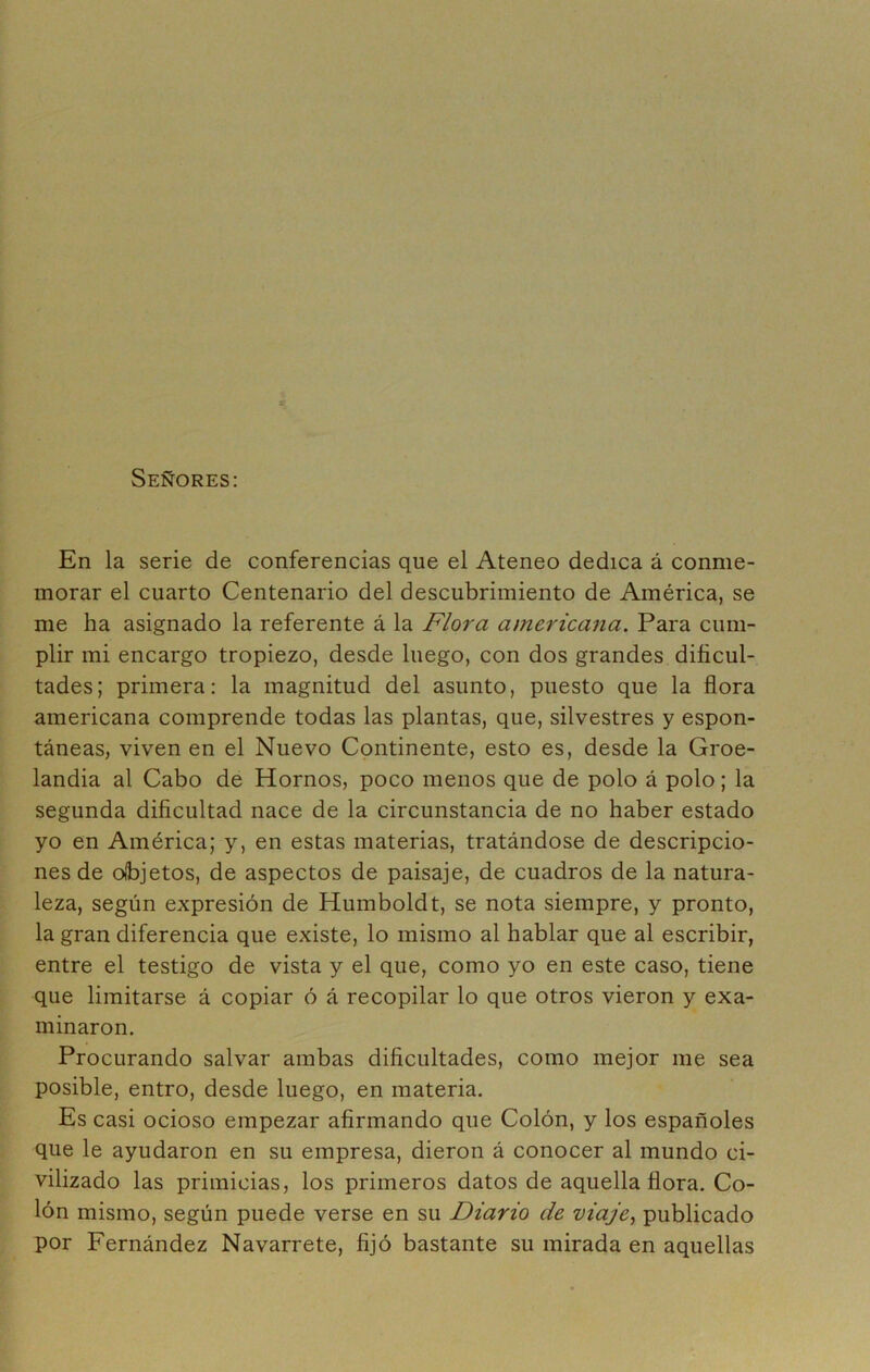 Señores: En la serie de conferencias que el Ateneo dedica á conme- morar el cuarto Centenario del descubrimiento de América, se me ha asignado la referente á la Flora americana. Para cum- plir mi encargo tropiezo, desde luego, con dos grandes dificul- tades; primera: la magnitud del asunto, puesto que la flora americana comprende todas las plantas, que, silvestres y espon- táneas, viven en el Nuevo Continente, esto es, desde la Groe- landia al Cabo de Hornos, poco menos que de polo á polo; la segunda dificultad nace de la circunstancia de no haber estado yo en América; y, en estas materias, tratándose de descripcio- nes de objetos, de aspectos de paisaje, de cuadros de la natura- leza, según expresión de Humboldt, se nota siempre, y pronto, la gran diferencia que existe, lo mismo al hablar que al escribir, entre el testigo de vista y el que, como yo en este caso, tiene que limitarse á copiar ó á recopilar lo que otros vieron y exa- minaron. Procurando salvar ambas dificultades, como mejor me sea posible, entro, desde luego, en materia. Es casi ocioso empezar afirmando que Colón, y los españoles que le ayudaron en su empresa, dieron á conocer al mundo ci- vilizado las primicias, los primeros datos de aquella flora. Co- lón mismo, según puede verse en su Diario de viaje., publicado por Fernández Navarrete, fijó bastante su mirada en aquellas