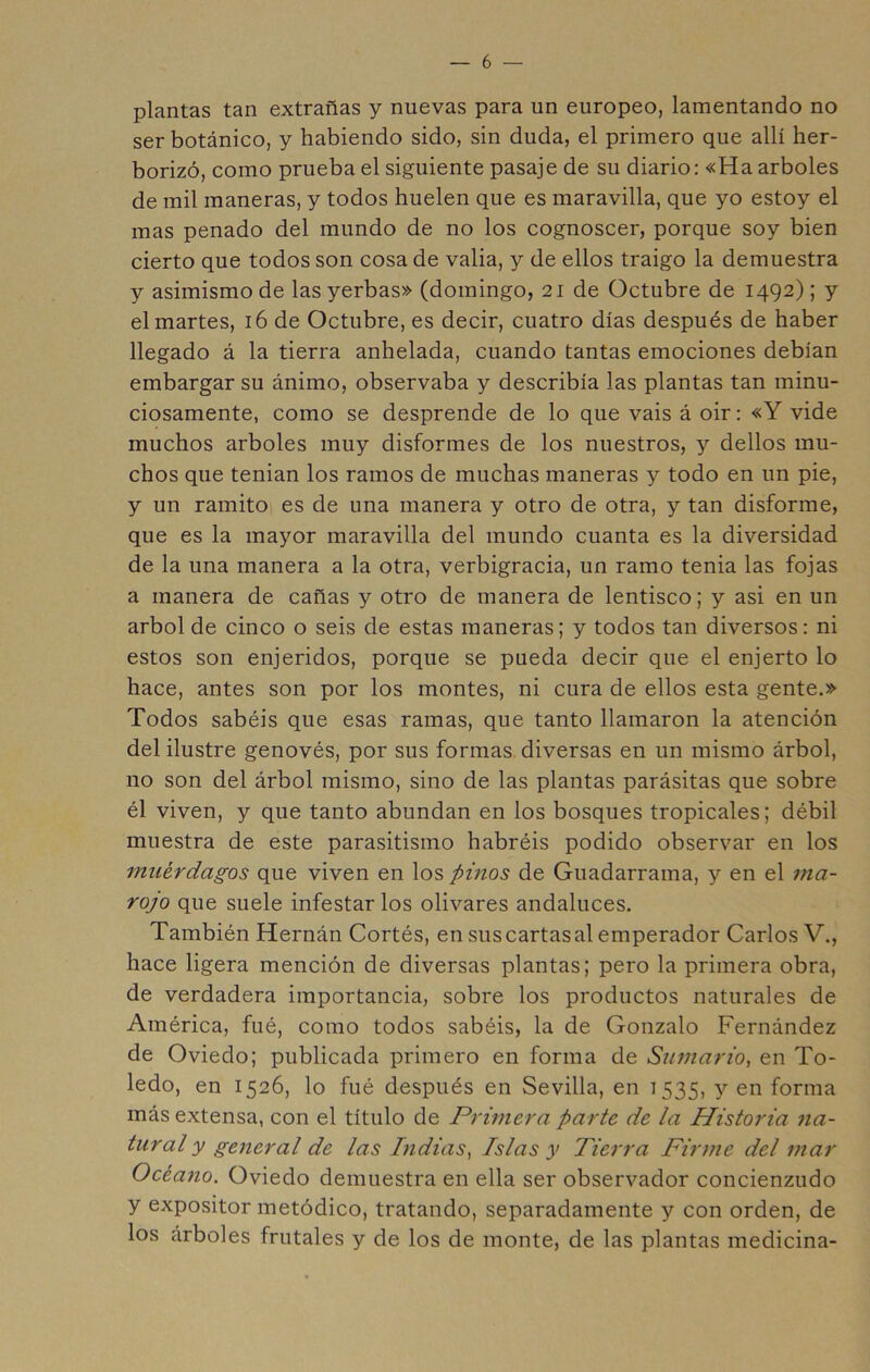 plantas tan extrañas y nuevas para un europeo, lamentando no ser botánico, y habiendo sido, sin duda, el primero que allí her- borizó, como prueba el siguiente pasaje de su diario: «Ha arboles de mil maneras, y todos huelen que es maravilla, que yo estoy el mas penado del mundo de no los cognoscer, porque soy bien cierto que todos son cosa de valia, y de ellos traigo la demuestra y asimismo de las yerbas» (domingo, 21 de Octubre de 1492); y el martes, 16 de Octubre, es decir, cuatro días después de haber llegado á la tierra anhelada, cuando tantas emociones debían embargar su ánimo, observaba y describía las plantas tan minu- ciosamente, como se desprende de lo que vais á oir: «Y vide muchos arboles muy disformes de los nuestros, y dellos mu- chos que tenian los ramos de muchas maneras y todo en un pie, y un ramito es de una manera y otro de otra, y tan disforme, que es la mayor maravilla del mundo cuanta es la diversidad de la una manera a la otra, verbigracia, un ramo tenia las fojas a manera de cañas y otro de manera de lentisco; y asi en un árbol de cinco o seis de estas maneras; y todos tan diversos: ni estos son enjeridos, porque se pueda decir que el enjerto lo hace, antes son por los montes, ni cura de ellos esta gente.» Todos sabéis que esas ramas, que tanto llamaron la atención del ilustre genovés, por sus formas diversas en un mismo árbol, no son del árbol mismo, sino de las plantas parásitas que sobre él viven, y que tanto abundan en los bosques tropicales; débil muestra de este parasitismo habréis podido observar en los muérdagos que viven en los pinos de Guadarrama, y en el ma- rojo que suele infestar los olivares andaluces. También Hernán Cortés, en sus cartas al emperador Carlos V., hace ligera mención de diversas plantas; pero la primera obra, de verdadera importancia, sobre los productos naturales de América, fué, como todos sabéis, la de Gonzalo Fernández de Oviedo; publicada primero en forma de Sumario^ en To- ledo, en 1526, lo fué después en Sevilla, en 1535, y en forma más extensa, con el título de Primera parte de la Historia 71a- tural y general de las Lidias^ Islas y Tierra Firine del mar Océano. Oviedo demuestra en ella ser observador concienzudo y expositor metódico, tratando, separadamente y con orden, de los árboles frutales y de los de monte, de las plantas medicina-