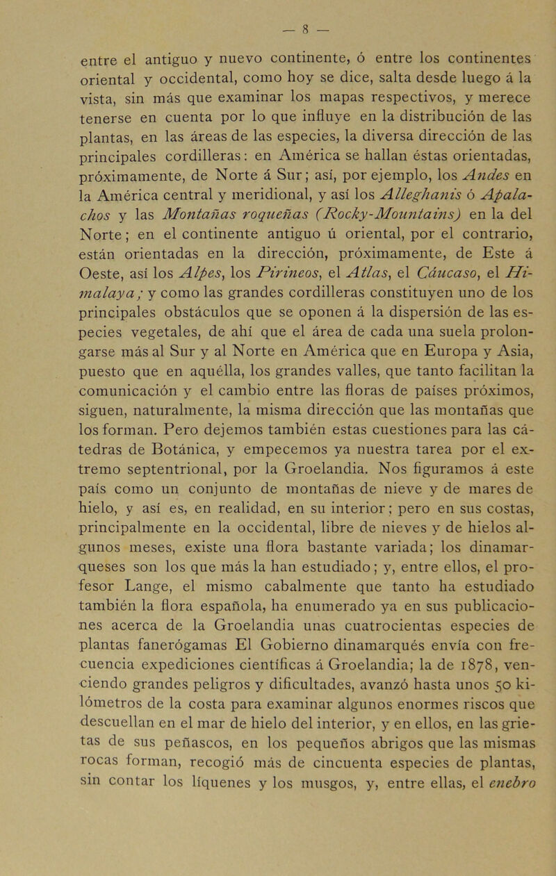 entre el antiguo y nuevo continente, ó entre los continentes oriental y occidental, como hoy se dice, salta desde luego á la vista, sin más que examinar los mapas respectivos, y merece tenerse en cuenta por lo que influye en la distribución de las plantas, en las áreas de las especies, la diversa dirección de las principales cordilleras: en América se hallan éstas orientadas, próximamente, de Norte á Sur; así, por ejemplo, los Andes en la América central y meridional, y así los Alleghanis ó Apala- chos y las Montañas roqueñas (Rocky-Mountains) en la del Norte; en el continente antiguo ú oriental, por el contrario, están orientadas en la dirección, próximamente, de Este á Oeste, así los Alpes^ los Pirineos^ el Atlas, el Cáucaso, el Hi- malaya; y como las grandes cordilleras constituyen uno de los principales obstáculos que se oponen á la dispersión de las es- pecies vegetales, de ahí que el área de cada una suela prolon- garse más al Sur y al Norte en América que en Europa y Asia, puesto que en aquélla, los grandes valles, que tanto facilitan la comunicación y el cambio entre las floras de países próximos, siguen, naturalmente, la misma dirección que las montañas que los forman. Pero dejemos también estas cuestiones para las cá- tedras de Botánica, y empecemos ya nuestra tarea por el ex- tremo septentrional, por la Groelandia. Nos figuramos á este país como un conjunto de montañas de nieve y de mares de hielo, y así es, en realidad, en su interior; pero en sus costas, principalmente en la occidental, libre de nieves y de hielos al- gunos meses, existe una flora bastante variada; los dinamar- queses son los que más la han estudiado; y, entre ellos, el pro- fesor Lange, el mismo cabalmente que tanto ha estudiado también la flora española, ha enumerado ya en sus publicacio- nes acerca de la Groelandia unas cuatrocientas especies de plantas fanerógamas El Gobierno dinamarqués envía con fre- cuencia expediciones científicas á Groelandia; la de 1878, ven- ciendo grandes peligros y dificultades, avanzó hasta unos 50 ki- lómetros de la costa para examinar algunos enormes riscos que descuellan en el mar de hielo del interior, y en ellos, en las grie- tas de sus peñascos, en los pequeños abrigos que las mismas rocas forman, recogió más de cincuenta especies de plantas, sin contar los liqúenes y los musgos, y, entre ellas, el e?iebro