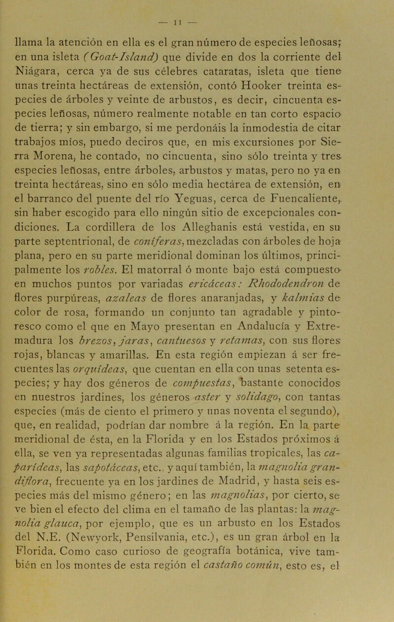 llama la atención en ella es el gran número de especies leñosas; en una isleta (Goat-Island) que divide en dos la corriente del Niágara, cerca ya de sus célebres cataratas, isleta que tiene unas treinta hectáreas de extensión, contó Hooker treinta es- pecies de árboles y veinte de arbustos, es decir, cincuenta es- pecies leñosas, número realmente notable en tan corto espacio de tierra; y sin embargo, si me perdonáis la inmodestia de citar trabajos míos, puedo deciros que, en mis excursiones por Sie- rra Morena, he contado, no cincuenta, sino sólo treinta y tres especies leñosas, entre árboles, arbustos y matas, pero no ya en treinta hectáreas, sino en sólo media hectárea de extensión, en el barranco del puente del río Yeguas, cerca de Fuencaliente,. sin haber escogido para ello ningún sitio de excepcionales con- diciones. La cordillera de los Alleghanis está vestida, en su parte septentrional, de co;zmezcladas con árboles de hoja plana, pero en su parte meridional dominan los últimos, princi- palmente los robles. El matorral ó monte bajo está compuesto- en muchos puntos por variadas ericáceas: Rhododendron de flores purpúreas, azaleas de flores anaranjadas, y kalmias de color de rosa, formando un conjunto tan agradable y pinto- resco como el que en Mayo presentan en Andalucía y Extre- madura los brezos, jarascantuesos y retamas., con sus flores- rojas, blancas y amarillas. En esta región empiezan á ser fre- cuentes las orquídeas, que cuentan en ella con unas setenta es- pecies; y hay dos géneros de compuestas, bastante conocidos en nuestros jardines, los géneros áster y solidago, con tantas especies (más de ciento el primero y unas noventa el segundo), que, en realidad, podrían dar nombre á la región. En la parte meridional de ésta, en la Florida y en los Estados próximos á ella, se ven ya representadas algunas familias tropicales, las ca~ parideas, las sapotáceas, etc., y aquí también, la magnolia gran- diflora, frecuente ya en los jardines de Madrid, y hasta seis es- pecies más del mismo género; en las magnolias, por cierto, se ve bien el efecto del clima en el tamaño de las plantas: la mag- nolia glauca, por ejemplo, que es un arbusto en los Estados del N.E. (Newyork, Pensilvania, etc.), es un gran árbol en la Florida. Como caso curioso de geografía botánica, vive tam- bién en los montes de esta región el castaño común, esto es, el