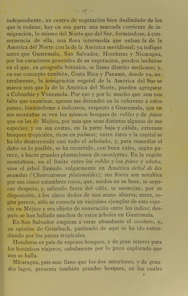 independiente, un centro de vegetación bien deslindado de los que le rodean; hay en esa parte una marcada corriente de in- migración, lo mismo del Norte que del Sur, formándose, á con- secuencia de ella, una flora intermedia que enlaza la de la América del Norte con la de la América meridional; ya indiqué antes que Guatemala, San Salvador, Honduras y Nicaragua, por los caracteres generales de su vegetación, pueden incluirse en el que, en geografía botánica, se llama distrito mejicano; y, en ese concepto también, Costa Rica y Panamá, donde ya, na- turalmente, la inmigración vegetal de la América del Sur se marca más que la de la América del Norte, pueden agregarse á Colombia y Venezuela. Por eso y por lo mucho que aun nos falta que examinar, apenas me detendré en lo referente á estos países, limitándome á indicaros, respecto á Guatemala, que en sus montañas se ven los mismos bosques de robles y de pinos que en las de Méjico, por más que sean distintas algunas de sus especies; y en sus costas, en la parte baja y cálida, extensos bosques tropicales, ricos en f almas; entre éstos y la capital se ha ido destruyendo casi todo el arbolado, y, para remediar el daño en lo posible, se ha recurrido, con buen éxito, según pa- rece, á hacer grandes plantaciones de eucalyptiis. En la región montañosa, en el límite entre los robles y pinos y abetos^ vive el árbol llamado vulgarmente en América árbol de las manilas (Cheirostemon platanoides); sus flores son notables por sus cinco estambres rojos, que, unidos en su base, se sepa- ran después, y, saliendo fuera del cáliz, se asemejan, por su disposición, á los cinco dedos de una mano abierta; antes, se- gún parece, sólo se conocía un viejísimo ejemplar de esta espe- cie en Méjico y era objeto de veneración entre los indios; des- pués se han hallado muchos de estos árboles en Guatemala. En San Salvador empieza á verse abundante el cocotero^ y, en opinión de Grisebach, partiendo de aquí se ha ido exten- diendo por los países tropicales. Honduras es país de espesos bosques, y de gran interés para los botánicos viajeros, cabalmente por lo poco explorado que aun se halla. Nicaragua, país más llano que los dos anteriores, y de gran- des lagos, presenta también grandes bosques, en los cuales \¡ A