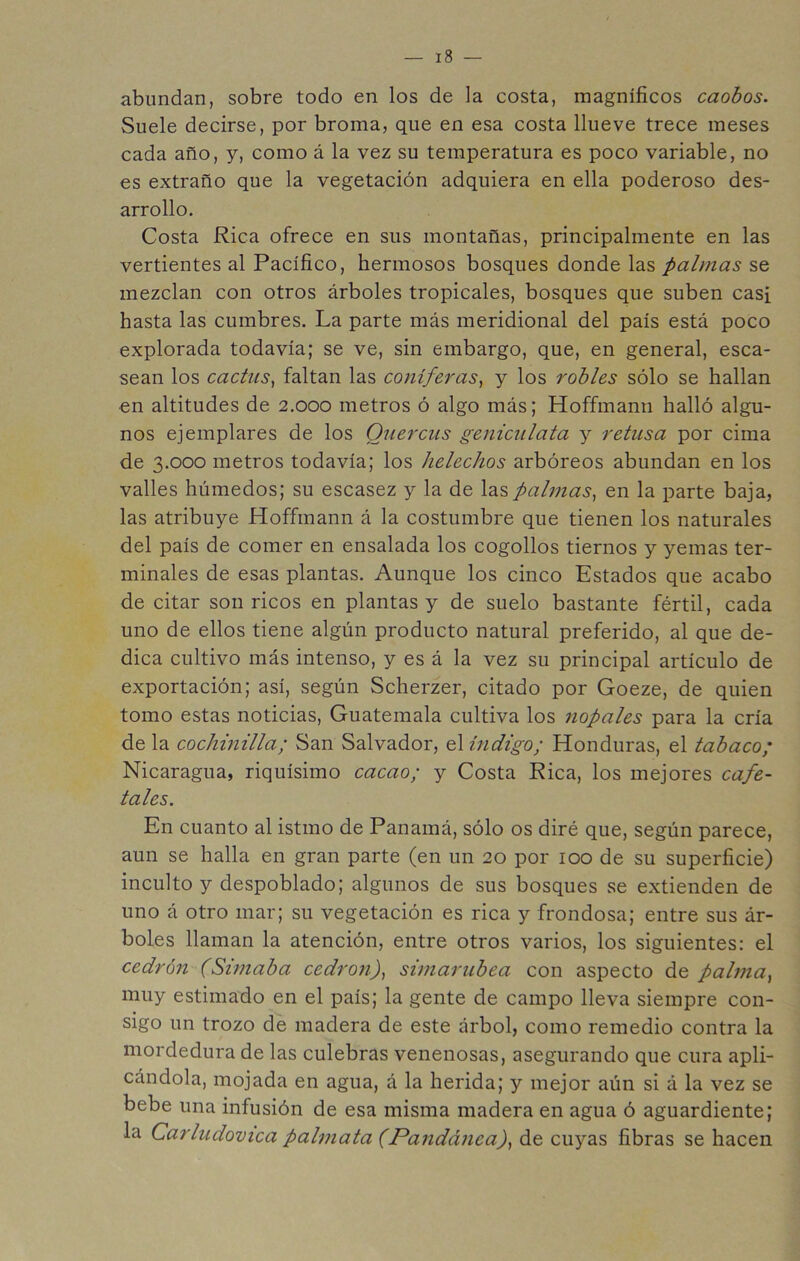 abundan, sobre todo en los de la costa, magníficos caobos. Suele decirse, por broma, que en esa costa llueve trece meses cada año, y, como á la vez su temperatura es poco variable, no es extraño que la vegetación adquiera en ella poderoso des- arrollo. Costa Rica ofrece en sus montañas, principalmente en las vertientes al Pacífico, hermosos bosques donde las palmas se mezclan con otros árboles tropicales, bosques que suben casi hasta las cumbres. La parte más meridional del país está poco explorada todavía; se ve, sin embargo, que, en general, esca- sean los cactus^ faltan las conifei'as^ y los robles sólo se hallan €n altitudes de 2.000 metros ó algo más; Hoffmann halló algu- nos ejemplares de los Ouerciis geniciilata y retusa por cima de 3.000 metros todavía; los heléchos arbóreos abundan en los valles húmedos; su escasez y la de las palmas^ en la parte baja, las atribuye Hoffmann á la costumbre que tienen los naturales del país de comer en ensalada los cogollos tiernos y yemas ter- minales de esas plantas. Aunque los cinco Estados que acabo de citar son ricos en plantas y de suelo bastante fértil, cada uno de ellos tiene algún producto natural preferido, al que de- dica cultivo más intenso, y es á la vez su principal artículo de exportación; así, según Scherzer, citado por Goeze, de quien tomo estas noticias, Guatemala cultiva los nopales para la cría de la cochinilla; San Salvador, el índigo; Honduras, el tabaco; Nicaragua, riquísimo cacao; y Costa Rica, los mejores cafe- tales. En cuanto al istmo de Panamá, sólo os diré que, según parece, aun se halla en gran parte (en un 20 por 100 de su superficie) inculto y despoblado; algunos de sus bosques se extienden de uno á otro mar; su vegetación es rica y frondosa; entre sus ár- boles llaman la atención, entre otros varios, los siguientes: el cedrón (Simaba cedronf simarubea con aspecto de palma^ muy estimado en el país; la gente de campo lleva siempre con- sigo un trozo dé madera de este árbol, como remedio contra la mordedura de las culebras venenosas, asegurando que cura apli- cándola, mojada en agua, á la herida; y mejor aún si á la vez se bebe una infusión de esa misma madera en agua ó aguardiente; la Carludovica palmata (Pandánca)^ de cuyas fibras se hacen