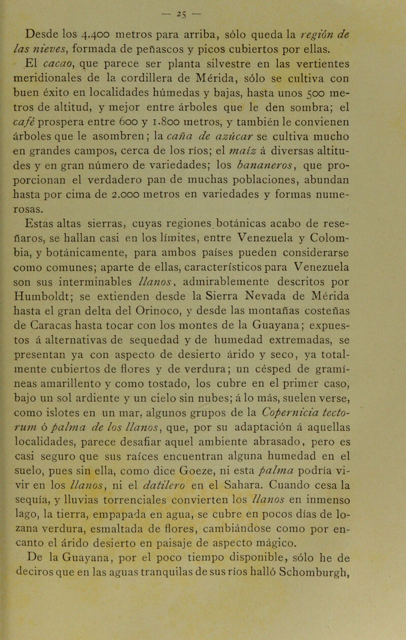 Desde los 4.400 metros para arriba, sólo queda la región de las 7iieves^ formada de peñascos y picos cubiertos por ellas. ,E1 cacao, que parece ser planta silvestre en las vertientes meridionales de la cordillera de Mérida, sólo se cultiva con buen éxito en localidades húmedas y bajas, hasta unos 500 me- tros de altitud, y mejor entre árboles que le den sombra; el café prospera entre 600 y 1.800 metros, y también le convienen árboles que le asombren; la caña de azúcar se cultiva mucho en grandes campos, cerca de los ríos; el maíz á diversas altitu- des y en gran número de variedades; los bananeros, que pro- porcionan el verdadero pan de muchas poblaciones, abundan hasta por cima de 2.000 metros en variedades y formas nume- rosas. Estas altas sierras, cuyas regiones botánicas acabo de rese- ñaros, se hallan casi en los límites, entre Venezuela y Colom- bia, y botánicamente, para ambos países pueden considerarse como comunes; aparte de ellas, característicos para Venezuela son sus interminables llanos, admirablemente descritos por Humboldt; se extienden desde la Sierra Nevada de Mérida hasta el gran delta del Orinoco, y desde las montañas costeñas de Caracas hasta tocar con los montes de la Guayana; expues- tos á alternativas de sequedad y de humedad extremadas, se presentan ya con aspecto de desierto árido y seco, ya total- mente cubiertos de flores y de verdura; un césped de gramí- neas amarillento y como tostado, los cubre en el primer caso, bajo un sol ardiente y un cielo sin nubes; á lo más, suelen verse, como islotes en un mar, algunos grupos de la Copernicia tecto- ru??i ó pahna de los llanos, que, por su adaptación á aquellas localidades, parece desafiar aquel ambiente abrasado, pero es casi seguro que sus raíces encuentran alguna humedad en el suelo, pues sin ella, como dice Goeze, ni esta pahna podría vi- vir en los llanos, ni el datilero en el Sahara. Cuando cesa la sequía, y lluvias torrenciales convierten los llanos en inmenso lago, la tierra, empapada en agua, se cubre en pocos días de lo- zana verdura, esmaltada de flores, cambiándose como por en- canto el árido desierto en paisaje de aspecto mágico. De la Guayana, por el poco tiempo disponible, sólo he de deciros que en las aguas tranquilas de sus ríos halló Schomburgh,