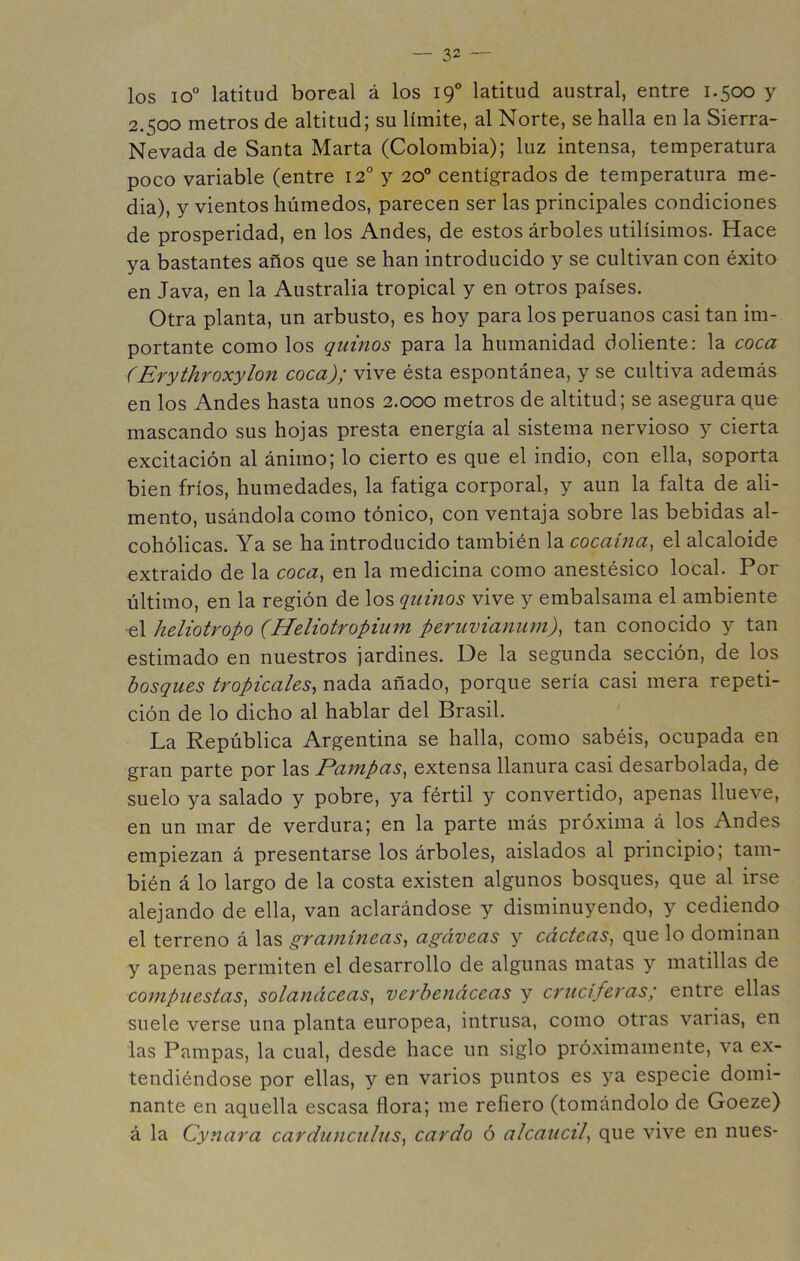 los io° latitud boreal á los 19° latitud austral, entre 1.500 y 2.500 metros de altitud; su límite, al Norte, se halla en la Sierra- Nevada de Santa Marta (Colombia); luz intensa, temperatura poco variable (entre 12° y 20° centígrados de temperatura me- dia), y vientos húmedos, parecen ser las principales condiciones de prosperidad, en los Andes, de estos árboles útilísimos. Hace ya bastantes años que se han introducido y se cultivan con éxito en Java, en la Australia tropical y en otros países. Otra planta, un arbusto, es hoy para los peruanos casi tan im- portante como los quinos para la humanidad doliente: la coca (Erythroxylon coca); vive ésta espontánea, y se cultiva además en los Andes hasta unos 2.000 metros de altitud; se asegura que mascando sus hojas presta energía al sistema nervioso y cierta excitación al ánimo; lo cierto es que el indio, con ella, soporta bien fríos, humedades, la fatiga corporal, y aun la falta de ali- mento, usándola como tónico, con ventaja sobre las bebidas al- cohólicas. Ya se ha introducido también la cocaína^ el alcaloide extraido de la coca^ en la medicina como anestésico local. Por último, en la región de los quinos vive y embalsama el ambiente el heliotropo (Heliotropium peruvianum), tan conocido y tan estimado en nuestros jardines. De la segunda sección, de los bosques tropicales^ nada añado, porque sería casi mera repeti- ción de lo dicho al hablar del Brasil. La República Argentina se halla, como sabéis, ocupada en gran parte por las Pafnpas^ extensa llanura casi desarbolada, de suelo ya salado y pobre, ya fértil y convertido, apenas llueve, en un mar de verdura; en la parte más próxima á los Andes empiezan á presentarse los árboles, aislados al principio; tam- bién á lo largo de la costa existen algunos bosques, que al irse alejando de ella, van aclarándose y disminuyendo, y cediendo el terreno á las gramíneas^ agáveas y cácteas^ que lo dominan y apenas permiten el desarrollo de algunas matas y matillas de compuestas^ solanáceas^ verbenáceas y cruciferas; entre ellas suele verse una planta europea, intrusa, como otras varias, en las Pampas, la cual, desde hace un siglo próximamente, va ex- tendiéndose por ellas, y en varios puntos es ya especie domi- nante en aquella escasa flora; me refiero (tomándolo de Goeze) á la Cynara cardunculus^ cardo ó alcaucí^ que vive en núes-