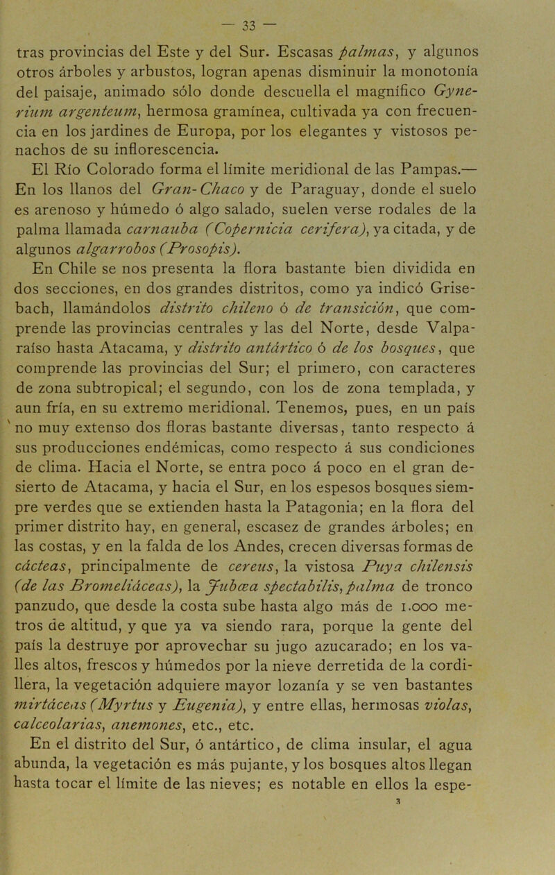 tras provincias del Este y del Sur. Escasas palmas^ y algunos otros árboles y arbustos, logran apenas disminuir la monotonía del paisaje, animado sólo donde descuella el magnífico Gyne- riiim argenteiim^ hermosa gramínea, cultivada ya con frecuen- cia en los jardines de Europa, por los elegantes y vistosos pe- nachos de su inflorescencia. El Río Colorado forma el límite meridional de las Pampas.— En los llanos del Gran-Chaco y de Paraguay, donde el suelo es arenoso y húmedo ó algo salado, suelen verse rodales de la palma llamada carnauba (Copernicia cerífera)^ ya citada, y de algunos algarrobos (Prosopis). En Chile se nos presenta la flora bastante bien dividida en dos secciones, en dos grandes distritos, como ya indicó Grise- bach, llamándolos dish'ito chileno ó de transición^ que com- prende las provincias centrales y las del Norte, desde Valpa- raíso hasta Atacama, y distrito a^itártico ó de los bosques, que comprende las provincias del Sur; el primero, con caracteres de zona subtropical; el segundo, con los de zona templada, y aun fría, en su extremo meridional. Tenemos, pues, en un país ' no muy extenso dos floras bastante diversas, tanto respecto á sus producciones endémicas, como respecto á sus condiciones de clima. Hacia el Norte, se entra poco á poco en el gran de- sierto de Atacama, y hacia el Sur, en los espesos bosques siem- pre verdes que se extienden hasta la Patagonia; en la flora del primer distrito hay, en general, escasez de grandes árboles; en las costas, y en la falda de los Andes, crecen diversas formas de cácteas, principalmente de cereiis, la vistosa Puya chilensis (de las Bromeliáceas), la yubcea spectabilis, palma de tronco panzudo, que desde la costa sube hasta algo más de i.ooo me- tros de altitud, y que ya va siendo rara, porque la gente del país la destruye por aprovechar su jugo azucarado; en los va- lles altos, frescos y húmedos por la nieve derretida de la cordi- llera, la vegetación adquiere mayor lozanía y se ven bastantes mirtáceas (Myrtus y Eugenia), y entre ellas, hermosas violas, calceolarias, anemones, etc., etc. En el distrito del Sur, ó antártico, de clima insular, el agua abunda, la vegetación es más pujante, y los bosques altos llegan hasta tocar el límite de las nieves; es notable en ellos la espe-