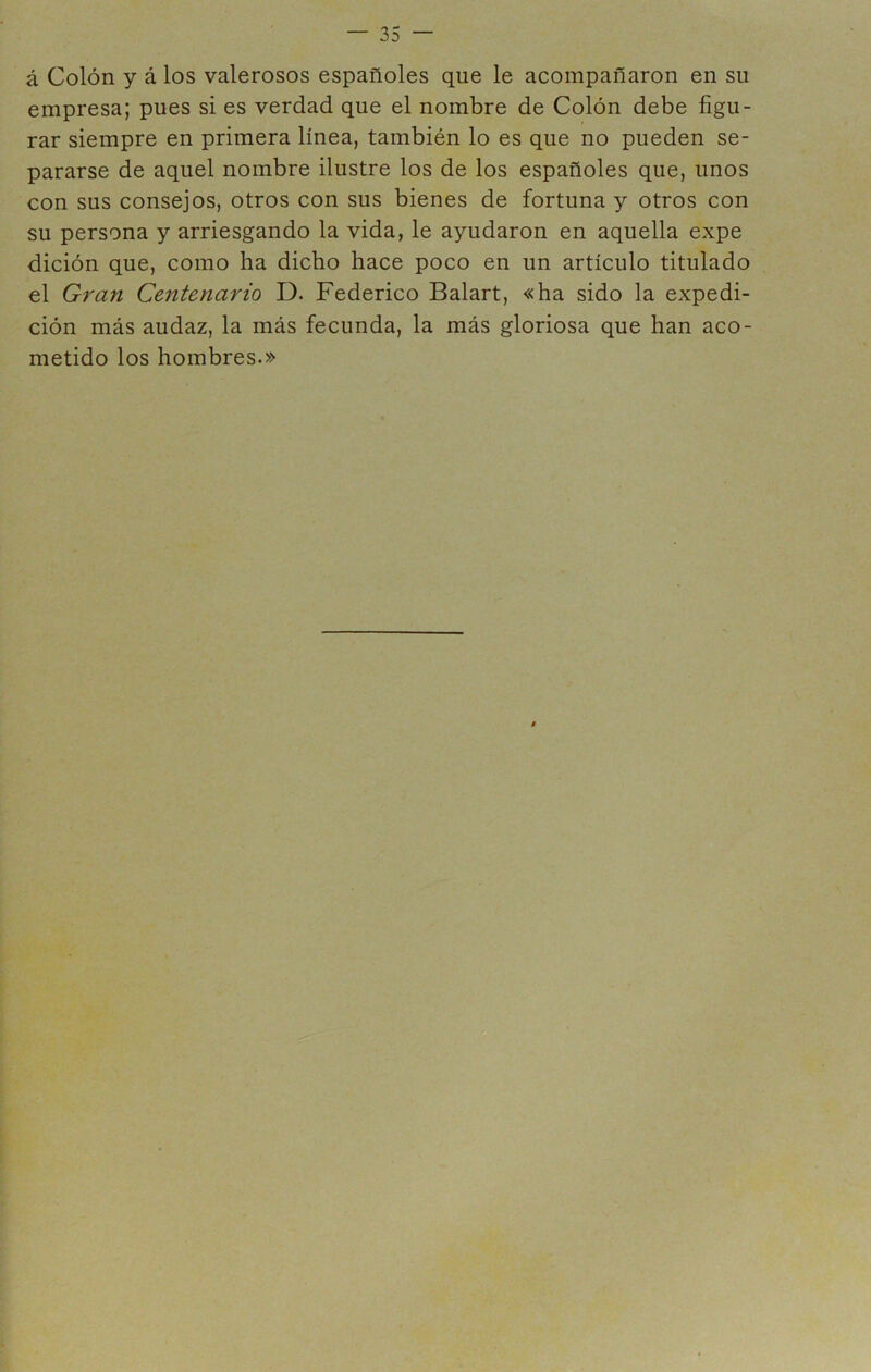 á Colón y á los valerosos españoles que le acompañaron en su empresa; pues si es verdad que el nombre de Colón debe figu- rar siempre en primera línea, también lo es que no pueden se- pararse de aquel nombre ilustre los de los españoles que, unos con sus consejos, otros con sus bienes de fortuna y otros con su persona y arriesgando la vida, le ayudaron en aquella expe dición que, como ha dicho hace poco en un artículo titulado el Gran Centenario D. Federico Balart, «ha sido la expedi- ción más audaz, la más fecunda, la más gloriosa que han aco- metido los hombres.»